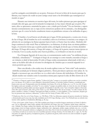 cual fue castigado convirtiéndolo en un perro. Entonces él invocó al dios de la muerte para que lo
liberara, cuyo intento de evadir un justo castigo enojó tanto a las divinidades que sumergieron al
mundo en agua.47
         Durante una tormenta en nuestros lagos del norte, los indios piensan que para apaciguar al
enojado dios del agua, que está levantando la tempestad, no hay mejor ofrenda que un perro. Por
tanto, ellos se apresuran a amarrarle las patas a uno y tirarlo por la borda.48 En sus historias y supers-
ticiones constantemente uno se topa con los misteriosos poderes de los animales, y las distinguidas
acciones que él a veces ha hecho usualmente tienen un paralelismo cercano a las atribuidas al agua y
la luna.
        El hambre y la sed fueron así aliviadas por el agua. El frío permaneció, y contra esto el escu-
do fue el fuego. Da al hombre luz en la oscuridad y calor en el invierno; le muestra a sus amigos y le
advierte de sus enemigos; las llamas apuntan hacia el cielo y el humo hace las nubes. Alrededor del
fuego comienza la vida social. Para su habitación y su chimenea, el salvaje tiene un misma palabra—
hogar, y la emoción tierna que su pecho pueda sentir, está ligada al círculo que se forma alrededor
del fuego. El fuego del concejo, el fuego del campo, y el fuego de la guerra, marcan tantas épocas en
su historia. Con su ayuda, muchas artes fueron posibles, y es civilizador en más de un modo.
         En el lenguaje figurado de la raza roja, es constantemente usado como "un emblema de paz,
 felicidad, y abundancia." 49 Extinguir el fuego de un enemigo es como matarlo; encender el fuego a
 un visitante es darle la bienvenida. El culto al fuego estaba cercanamente relacionado al del sol, y
 tanto se ha dicho del culto al sol entre los aborígenes de América que es esencial asignarle la co-
 rrecta posición que tenía.
        Hace una década o dos estaba muy de moda explicar como un "mito solar" toda narrativa
 simbólica acuñada por la fantasía religiosa primitiva. Ahora prevalecen opiniones más sabias. Se ha
 llegado a reconocer que una sola llave no va a abrir todo el arcano del simbolismo. El hombre ha
 ideado medios tan variados como la naturaleza misma para expresar la idea de Dios dentro de sí. El

47
   Chantico o Chancoti, según Gama, significa " Cabeza de Lobo," aunque yo no puedo verificar esto con los vocabula-
rios a mi alcance. Él (o ella) es a veces llamado Cohuaxolotl Chantico, el servidor-culebra Chantico, considerado por
Gama como uno, por Torquemada como dos deidades (ver Gama, Des. de las dos Piedras, etc., i. p. 12 ; ii. p. 66). La pala-
bra inglesa cantico, por ejemplo, en la frase "to cut a cántico," aunque una palabra india, no viene de esto, sino del algon-
quin de Delaware gentkehn, bailar una danza sagrada. El holandés lo describe como "una costumbre religiosa observada
entre ellos ante la muerte" (Doc. Hist. of New York, iv. p. 63). William Penn dice de los Lenape, "su culto consiste de dos
partes, sacrificio y cántico," el último "ejecutado por bailes en círculo, y a veces palabras, a veces canciones, después gri-
tos; sus posturas muy traviesas y diferentes." (Letter to the Free Society of Traders, 1683, sec. 21.)
48Charlevoix, Hist. Gen. de la Noun. France, i. p. 394 (Paris, 1740). Las diferentes especies de perros oriundos de América,
y domesticados por la raza roja, han sido estudiados por E. D. Cope, Ihering y otros. Von Tschudi tiene un artículo inte-
resante sobre aquellos en Sudamérica (Beiträge, p. 26, sq.).
49Narr. of the Captiv. of John Tanner, p. 362. De la palabra para fuego en muchas lenguas amaricanas se formó el adjetivo
rojo. Así, en Algonquin, skoda, fuego, miskoda, rojo; Kolosch, ken, fuego, ken, rojo ; Ugalentz, takak, fuego, takak-uete,
rojo ; Tahkali, Can, fuego, tenilcun rojo; Quiche, oak, fuego, cak, rojo, etc. Del adjetivo rojo con frecuencia viene la palabra
para sangre, como en iroquí, onckwensa, sangre, onekwentara, rojo ; algonquin, miskwi, sangre, miskoda, rojo, etc., y en sim-
bolismo el color rojo puede referirse a cualquiera de estas ideas. Era el color de la realeza de los incas, hermanos del sol,
y una llama envuelta en un atavío rojo era el sacrificio peruano al fuego (Garcia, Or de los Indios, lib. iv. caps. 16, 19). Por
otra parte, los quipus de guerra, el wampum de guerra, y la pintura de guerra, todos eran de ese color revelando su signifi-
cado sanguinario.



                                                                                                                           186
 