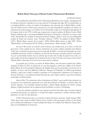 Rubén Darío Visto por el Doctor Carlos Tünnermann Bernheim
                                                                                  por Ricardo Llopesa
         En la polifacética vida del Dr. Carlos Tünnermann Bernheim, como testigo y protagonista de
los distintos procesos culturales por los que atravesó la Nicaragua del siglo XX, no podía faltar, en
su mirada poliédrica y crítica, el estudio al nicaragüense más universal, que es Rubén Darío. Acadé-
mico de Número por los méritos que concurren en una vida entregada por completo a la cultura y la
educación de nuestra lengua, en el ámbito de la Universidad, ocupa en la Academia Nicaragüense de
la Lengua, desde el año 1995, el sillón que ocupara antes el gran estudioso de Rubén, Ernesto Mejía
Sánchez. Supongo que es una responsabilidad moral para un humanista y educador. Lo cierto es que
el Dr. Tünnermann ha asumido la herencia del ilustre filólogo, dando a la luz una rica bibliografía
nutrida de títulos tan notorios como “Estudios darianos” (1997); “La paideia en Rubén Darío”
(1997); “Rubén Darío, maestro de la crónica” (2001); Rubén Darío puente al siglo XXI” (2003);
“Rubén Darío y la Generación del 98” (2004) y, recientemente, “Darío siempre” (2010).
        Su nuevo libro reúne un total de veinte artículos cuya mirada entra en la vida y la obra del
gran poeta. Viene seguido de tres valiosos testimonios de nuestro célebre periodista Juan Ramón
Avilés, que es oportuno rescatar para renovar el pasado de Darío y recordar que Nicaragua tuvo per-
sonalidades relevantes. El libro es didáctico. Se trata de una obra que comunica muchos conocimien-
tos, por su diversidad temática. Leer un artículo que resume todo el saber de quien lo ha escrito, su-
pone recibir una lección magistral, sin la molestia de leer la obra. Este libro sirve para conocer mejor
a Rubén Darío y discutirlo en los foros de la conversación cotidiana.
        La portada que lo ilustra, un retrato de Rubén Darío, obra del pintor español Juan Téllez,
realizado en París, en 1907, no pasaba de ser una obra apagada y mustia que colgaba en el Archivo
Rubén Darío de la Universidad Complutense de Madrid, hasta que fue restaurado, con motivo de su
traslado a la nueva sede de la Biblioteca Histórica “Marqués de Valdecilla”, en 2008. Jorge Eduardo
Arellano y quien esto escribe, invitados a participar en la inauguración, admiramos con sorpresa la
frescura del lienzo y esa mirada profunda del poeta que supo captar el pintor y que ahora podemos
contemplar en dicha portada.
        Inicia el libro “Un testimonio sobre el nacimiento de Darío”, que cuando leí por primera vez
me pareció una contribución importante en la vida del muchacho de Metapa. Lo mismo opino del
artículo siguiente, “La entrañable amistad de Darío y Doña Fidelina Santiago de Castro”, porque
despeja y amplía momentos de las andanzas del joven Rubén, en León y Chinandega.
       A estos dos artículos anecdóticos, que suponen el rescate del olvido, algo así como recuperar
la memoria del pasado, los siguientes se ocupan del análisis, exposición y estudio referidos, princi-
palmente, a la vida o la obra del poeta.
        El Dr. Tünnermann traza con maestría la figura del pintor mexicano Ángel Zárraga (1886-
1946), quien fuera amigo de Darío. Dentro de los estudios sobre personajes, destaca el raro Ibsen,
por la sutileza del tratamiento y la personalidad del obispo de Córdoba Fray Mamerto Esquiú, dibu-
jado con la habilidad de un Goncourt.



                                                                                                     16
 