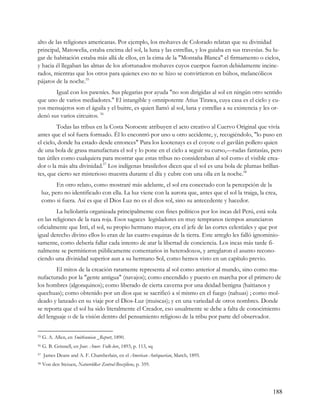 alto de las religiones americanas. Por ejemplo, los mohaves de Colorado relatan que su divinidad
principal, Matowelia, estaba encima del sol, la luna y las estrellas, y los guiaba en sus travesías. Su lu-
gar de habitación estaba más allá de ellos, en la cima de la "Montaña Blanca" el firmamento o cielos,
y hacia él llegaban las almas de los afortunados mohaves cuyos cuerpos fueron debidamente incine-
rados, mientras que los otros para quienes eso no se hizo se convirtieron en búhos, melancólicos
pájaros de la noche.55
       Igual con los pawníes. Sus plegarias por ayuda "no son dirigidas al sol en ningún otro sentido
que uno de varios mediadores." El intangible y omnipotente Atius Tirawa, cuya casa es el cielo y cu-
yos mensajeros son el águila y el buitre, es quien llamó al sol, luna y estrellas a su existencia y les or-
denó sus varios circuitos. 56
         Todas las tribus en la Costa Noroeste atribuyen el acto creativo al Cuervo Original que vivía
antes que el sol fuera formado. Él lo encontró por uno u otro accidente, y, recogiéndolo, "lo puso en
el cielo, donde ha estado desde entonces" Para los kootenays es el coyote o el gavilán pollero quien
de una bola de grasa manufactura el sol y lo pone en el cielo a seguir su curso,—rudas fantasías, pero
tan útiles como cualquiera para mostrar que estas tribus no consideraban al sol como el visible crea-
dor o la más alta divinidad.57 Los indígenas brasileños dicen que el sol es una bola de plumas brillan-
tes, que cierto ser misterioso muestra durante el día y cubre con una olla en la noche.58
            En otro relato, como mostraré más adelante, el sol era conectado con la percepción de la
     luz, pero no identificado con ella. La luz viene con la aurora que, antes que el sol la traiga, la crea,
     como si fuera. Así es que el Dios Luz no es el dios sol, sino su antecedente y hacedor.
         La heliolatría organizada principalmente con fines políticos por los incas del Perú, está sola
en las religiones de la raza roja. Esos sagaces legisladores en muy tempranos tiempos anunciaron
oficialmente que Inti, el sol, su propio hermano mayor, era el jefe de las cortes celestiales y que por
igual derecho divino ellos lo eran de las cuatro esquinas de la tierra. Este arreglo les falló ignominio-
samente, como debería fallar cada intento de atar la libertad de conciencia. Los incas más tarde fi-
nalmente se permitieron públicamente comentarios in heterodoxos, y arreglaron el asunto recono-
ciendo una divinidad superior aun a su hermano Sol, como hemos visto en un capítulo previo.
        El mitos de la creación raramente representa al sol como anterior al mundo, sino como ma-
nufacturado por la "gente antigua" (navajos); como encendido y puesto en marcha por el primero de
los hombres (algonquinos); como liberado de cierta caverna por una deidad benigna (haitianos y
quechuas); como obtenido por un dios que se sacrificó a sí mismo en el fuego (nahuas) ; como mol-
deado y lanzado en su viaje por el Dios-Luz (muiscas); y en una variedad de otros nombres. Donde
se reporta que el sol ha sido literalmente el Creador, eso usualmente se debe a falta de conocimiento
del lenguaje o de la visión dentro del pensamiento religioso de la tribu por parte del observador.


55   G. A. Allen, en Smithsonian _Report, 1890.
56   G. B. Grinnell, en Jour. Amer. Folk-lore, 1893, p. 113, sq
57   James Deans and A. F. Chamberlain, en el American Antiquarian, March, 1895.
58   Von den Steiuen, Naturvölker Zentral-Braziliens, p. 359.




                                                                                                           188
 
