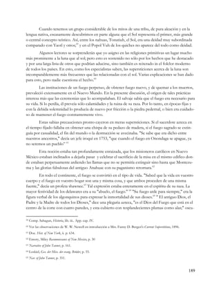 Cuando tenemos un grupo considerable de los mitos de una tribu, de pura aleación y en la
lengua nativa, escasamente descubrimos en parte alguna que el Sol representa el primer, más grande
o central concepto teístico. Así, entre los nahuas, Tonatiuh, el Sol, era una deidad muy subordinada
comparado con Yaotl y otros;59 y en el Popol Vuh de los quiches no aparece del todo como deidad.
        Algunos lectores se sorprenderán que yo asigno en las religiones primitivas un lugar mucho
más prominente a la luna que al sol; pero esto es sostenido no sólo por los hechos que he destacado
y por una larga lista de otros que podrían aducirse, sino también es reiterado in el folclor moderno
de todos los países. En esto, como los especialistas saben, las supersticiones acerca de la luna son
incomparablemente más frecuentes que las relacionadas con el sol. Varias explicaciones se han dado
para esto, pero nadie cuestiona el hecho.60
        Las instituciones de un fuego perpetuo, de obtener fuego nuevo, y de quemar a los muertos,
prevaleció extensamente en el Nuevo Mundo. En la presente discusión, el origen de tales prácticas
interesa más que las ceremonias que lo acompañaban. El salvaje sabía que el fuego era necesario para
su vida. Si lo perdía, él preveía sólo calamidades y la ruina de su raza. Por lo tanto, en épocas fijas y
con la debida solemnidad lo producía de nuevo por fricción o la piedra pedernal, o bien era cuidado-
so de mantener el fuego constantemente vivo.
        Estas sabias precauciones pronto cayeron en meras supersticiones. Si el sacerdote azteca en
el tiempo fijado fallaba en obtener una chispa de su pedazo de madera, si el fuego sagrado se extin-
guía por casualidad, el fin del mundo o la destrucción se avecinaba. "Se sabe que era dicho entre
nuestros ancestros," decía un jefe iroquí en 1753, "que cuando el fuego en Onondaga se apague, ya
no seremos un pueblo” 61
        Esta noción estaba tan profundamente enraizada, que los misioneros católicos en Nuevo
México estaban inclinados a dejarla pasar y celebrar el sacrificio de la misa en el mismo edifico don-
de estaban perpetuamente ardiendo las llamas que no se permitía extinguir sino hasta que Montezu-
ma y las glorias fabulosas del antiguo Anahuac con su paganismo retornara.62
        En todo el continente, el fuego se convirtió en el tipo de vida. "Sabed que la vida en vuestro
cuerpo y el fuego en vuestro hogar son una y misma cosa, y que ambos proceden de una misma
fuente," decía un profeta shawnee.63 Tal expresión estaba enteramente en el espíritu de su raza. La
mayor festividad de los delawares era a su "abuelo, el fuego." 64 "Su fuego arde para siempre," era la
figura verbal de los algonquinos para expresar la inmortalidad de sus dioses.65 " El antiguo Dios, el
Padre y la Madre de todos los Dioses," dice una plegaria azteca, "es el Dios del Fuego que está en el
centro de la corte con cuatro paredes, y esta cubierto con resplandecientes plumas como alas;" oscu-

59   Comp. Sahagun, Historia, lib. iii.. App. cap. IV.
60   Ver las observaciones de W. W. Newell en introducción a Mrs. Fanny D. Bergen's Current Superstitions, 1896.
61   Doe. Hist. of New York, ii. p. 634.
62   Emory, Miley Reconnoissance of New Mexico, p. 30
63   Narrative of John Tanner, p. 161.
64   Loskiel, Ges. der Miss. der evang. Brüder, p. 55.
65   Nar. of John Tanner, p. 351.


                                                                                                                   189
 