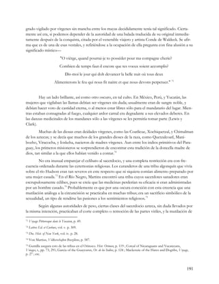 grado vigilado por vírgenes sin mancha entre los mayas decididamente tenía tal significado. Cierta-
mente así era, si podemos depender de la autoridad de una balada traducida de su original inmedia-
tamente después de la conquista, citada por el venerable viajero y artista Conde de Waldeck. Se afir-
ma que es de una de esas vestales, y refiriéndose a la ocupación de ella pregunta con fina alusión a su
significado místico—
                              "O vièrge, quand pourrai-je to posséder pour ma compagne cherie?
                              Combien de temps faut-il encore que tes voeux soient accomplis?
                                  Dis-moi le jour qui dolt devancer la belle nuit où tous deux
                         Alimenterons le feu qui nous fit naitre et que nous devons perpetuer." 71


         Hay un lado brillante, así como otro oscuro, en tal culto. En México, Perú, y Yucatán, las
mujeres que vigilaban las llamas debían ser vírgenes sin duda; usualmente eran de sangre noble, y
debían hacer voto de castidad eterna, o al menos estar libres sólo para el mandatario del lugar. Mien-
tras estaban consagradas al fuego, cualquier ardor carnal era degradante a sus elevados deberes. En
las danzas medicinales de los mandanes sólo a las vírgenes se les permitía tomar parte (Lewis y
Clark).
        Muchas de las diosas eran deidades vírgenes, como las Coatlicue, Xochiquetzal, y Chimalman
de los aztecas; y se decía que muchos de los grandes dioses de la raza, como Quetzalcoatl, Mani-
bozho, Viracocha, y Ioskeha, nacieron de madres vírgenes. Aun entre los indios primitivos del Para-
guay, los primeros misioneros se sorprendieron de encontrar esta tradición de la doncella madre de
dios, tan similar a la que ellos habían venido a contar.72
        No era inusual emparejar el celibato al sacerdocio, y una completa restricción era con fre-
cuencia ordenada durante las ceremonias religiosas. Los curanderos de una tribu algonquín que vivía
sobre el río Hudson eran tan severos en este respecto que ni siquiera comían alimento preparado por
una mujer casada.73 En el Río Negro, Martins encontró una tribu cuyos sacerdotes sanadores eran
escrupulosamente célibes, pues se creía que las medicinas perderían su eficacia si eran administradas
por un hombre casado.74 Probablemente es que por una oscura conexión con esta creencia que una
mutilación análoga a la circuncisión se practicaba en muchas tribus; era un sacrificio simbólico de la
sexualidad, un tipo de rendirse las pasiones a los sentimientos religiosos.75
       Según algunas autoridades de peso, ciertas clases del sacerdocio azteca, sin duda llevados por
la misma intención, practicaban el corte completo o remoción de las partes viriles, y la mutilación de

71   Voyage Pittoresque dans le Yucatan, p. 49.
72   Lettres Ed. et Curlews, vol. v. p. 309.
73   Doc. Hist. of New York, vol. iv. p. 28.
74   Von Martius, Vólkerschaften Braziliens, p. 587.
75 Gumilla asegura esto de las tribus en el Orinoco. Hist. Orinoco, p. 119 ; Coreal of Nicaraguans and Yucatecans,
Voiages, i., pp. 73, 291; Garcia of the Guaycurus, Or. de los Indios, p. 124 ; Mackenzie of the Hares and Dogribs, Voyage,
p. 27 ; etc.



                                                                                                                        191
 