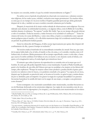 las mujeres era conocida, similar a la que ha existido inmemorialmente en Egipto.76
         En ambos sexos el periodo de pubertad era observado con numerosas y solemnes ceremo-
nias religiosas, de las cuales ayuno, soledad y reclusión eran rasgos prominentes. En muchas tribus,
se creía que en ese tiempo el o la joven recibía el Espíritu guardián personal que debía gobernarle
después de la vida, y también un nuevo nombre conocido solamente por la familia.
        Después, la trayectoria de la mujer estaba rodeada de observaciones semi-religiosas. Era con-
siderada sucia durante su enfermedad recurrente, y en algunas tribus, como la Bribri de Costa Rica,
también durante el embarazo. "Se supone," escribe Mr. Gabb, "que en ese tiempo ella puede infectar
a todo el vecindario. Todas las muertes y malas fortunas en la vecindad se le atribuyen.” 77 Entre los
ottawas del norte, los cunas del Darién, y varias otras tribus, el parto se consideraba como especial-
mente peligroso para el marido, y él o ella debía mantenerse largo de la residencia marital hasta que
un periodo de purificación hubiera pasado.
       Entre los mbocobis del Paraguay, él debe ayunar rigorosamente por quince días después del
confinamiento de ella, y pasar el tiempo en reclusión.78
        Tal noción estaba al trasfondo de la extraordinaria costumbre de couvade. Esta era, que cuan-
do la esposa había dado a luz al niño, el marido se iba a la cama, y se le atendía y trataba como si él
hubiera sido el enfermo. Debía permanecer allí un tiempo especificado, cuatro u ocho días, o hasta
que cayera el cordón umbilical. Si él fallara en esto, la muerte u otro desastre caería al infante, con
quien, en la imaginación nativa, él estaba ligado por misteriosos lazos.79
        El misterio que rodea el proceso de reproducción se centraba más en la mujer que en el
hombre. Se creía que ella podía impartirlo hasta a cosas inanimadas. Cuando el Padre Gumilla pre-
guntó a los hombres de una tribu del Orinoco por que no ayudaban a las mujeres en las labores del
campo, ellos replicaron: "Porque las mujeres saben cómo producir y pueden decirle al grano; pero
nosotros no sabemos cómo lo hacen, y no podemos enseñarle a los granos." La esposa de un sioux,
después que ha plantado su parcela de maíz, se levanta en la noche, se quita la ropa y camina desnu-
da por su alrededor, para así impartir a los granos la magia de su propia fecundidad. Los pawnees
favorecían humedecer la semilla del maíz con la sangre de una mujer, y escogían a una prisionera
como donante.80
         Como contraparte a las ocasionales austeridades antes mencionadas, sucedían frecuentes ca-
sos de libertinaje desbocado en las ceremonias religiosas. Las orgías de esta naturaleza eran de ocu-
rrencia común entre los algonquines y los iroquíes, y con frecuencia eran mencionadas en los relatos

76Davilla Padilla, Hist. de la Prov. de Santiago de México, lib. ii. cap. 88 (Brusselas, 1625) ; Palacios, Des. de Guatemala, p.
40 ; Garcia, Or. de los Indios, p. 124.
77   Gabb, Indian Tribes of Costa Rica, p. 505.
78 Perrot, Mem. de l' Amer. Sept., p. 12 (1665); Oviedo, Hist de las Indias, lib. xvii., cap. 4 ; Navarrete, Viages, iii., p. 414 ;

Guevara, Hist. del Paraguay, cap. viii.
79La más reciente y satisfactoria discusión de la couvade es por von den Steinen en su Naturvölker Zentral-Braziliens, p. 334
(1894). No se confinaba a Sud América. Vetancurt lo describe con plena fuerza entre los Indios de Parras, en el Estado
de Coahuila (Teatro Mexicano, i., p. 417).
80   Gumilla, Hist. Orinoco, ii., p. 237 ; Schoolcraft, Indian Tribes, vol. v., p. 70 ; ibid. Oneota, p. 20.



                                                                                                                                      192
 