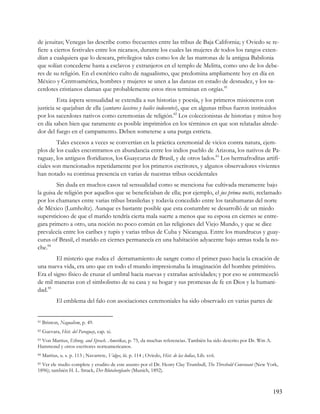 de jesuitas; Venegas las describe como frecuentes entre las tribus de Baja California; y Oviedo se re-
fiere a ciertos festivales entre los nicaraos, durante los cuales las mujeres de todos los rangos exten-
dían a cualquiera que lo deseara, privilegios tales como los de las matronas de la antigua Babilonia
que solían concederse hasta a esclavos y extranjeros en el templo de Melitta, como uno de los debe-
res de su religión. En el esotérico culto de nagualismo, que predomina ampliamente hoy en día en
México y Centroamérica, hombres y mujeres se unen a las danzas en estado de desnudez, y los sa-
cerdotes cristianos claman que probablemente estos ritos terminan en orgías.81
         Esta áspera sensualidad se extendía a sus historias y poesía, y los primeros misioneros con
justicia se quejaban de ella (cantares lascivos y bailes indecentes), que en algunas tribus fueron instituidos
por los sacerdotes nativos como ceremonias de religión.82 Los coleccionistas de historias y mitos hoy
en día saben bien que raramente es posible imprimirlos en los términos en que son relatadas alrede-
dor del fuego en el campamento. Deben someterse a una purga estricta.
         Tales excesos a veces se convertían en la práctica ceremonial de vicios contra natura, ejem-
plos de los cuales encontramos en abundancia entre los indios pueblo de Arizona, los nativos de Pa-
raguay, los antiguos floridianos, los Guaycurus de Brasil, y de otros lados.83 Los hermafroditas artifi-
ciales son mencionados repetidamente por los primeros escritores, y algunos observadores vivientes
han notado su continua presencia en varias de nuestras tribus occidentales
         Sin duda en muchos casos tal sensualidad como se menciona fue cultivada meramente bajo
la guisa de religión por aquellos que se beneficiaban de ella; por ejemplo, el jus prima noctis, reclamado
por los chamanes entre varias tribus brasileñas y todavía concedido entre los tarahumaras del norte
de México (Lumholtz). Aunque es bastante posible que esta costumbre se desarrolló de un miedo
supersticioso de que el marido tendría cierta mala suerte a menos que su esposa en ciernes se entre-
gara primero a otro, una noción no poco común en las religiones del Viejo Mundo, y que se dice
prevalecía entre los caribes y tupis y varias tribus de Cuba y Nicaragua. Entre los mundrucus y guay-
curus of Brasil, el marido en ciernes permanecía en una habitación adyacente bajo armas toda la no-
che.84
        El misterio que rodea el derramamiento de sangre como el primer paso hacia la creación de
una nueva vida, era uno que en todo el mundo impresionaba la imaginación del hombre primitivo.
Era el signo físico de cruzar el umbral hacia nuevas y extrañas actividades; y por eso se entremezcló
de mil maneras con el simbolismo de su casa y su hogar y sus promesas de fe en Dios y la humani-
dad.85
            El emblema del falo con asociaciones ceremoniales ha sido observado en varias partes de


81   Brinton, Nagualism, p. 49.
82   Guevara, Hist. del Paraguay, cap. xi.
 Von Martius, Ethnog. and Sprach. Amerikas, p. 75, da muchas referencias. También ha sido descrito por Dr. Wm A.
83

Hammond y otros escritores norteamericanos.
84   Martius, u. s. p. 113 ; Navarrete, Vidges, iii. p. 114 ; Oviedo, Hist. de las lndias, Lib. xvii.
85 Ver ele studio complete y erudito de este asunto por el Dr. Henry Clay Trumbull, The Threshold Convenant (New York,

1896); también H. L. Strack, Der Blutaberglaube (Munich, 1892).



                                                                                                                   193
 