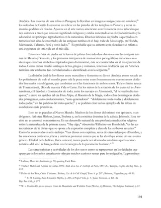 América. Las mujeres de una tribu en Paraguay lo llevaban en imagen consigo como un amuleto;86
los soldados de Cortés lo notaron en relieve en las paredes de los templos en Panuco; y otras in-
stancias podrían ser citadas. Aparece en el arte nativo americano con frecuencia en tal relación que
nos autoriza a creer que tenía un significado religioso y estaba conectado con el reconocimiento y la
adoración del principio reproductivo en la naturaleza. Diseños labrados en piedra o quemados en
terracota han sido desenterrados de las antiguas tumbas en el bajo valle de Mississippi, en Florida,
Michoacán, Tabasco, Perú y otros lados.87 Es probable que su entierro con el cadáver se refiera a
una esperanza de otra vida en el más allá.
        Enormes falos de piedra en la forma de pilares han sido descubiertos entre las antiguas rui-
nas de México y Yucatán, y los primeros intérpretes de manuscritos pictográficos mexicanos nos
dicen que entre los símbolos empleados para divinización, éste se consideraba ser el más potente de
todos. Como en los rituales análogos de los griegos y romanos, tenemos evidencia que en América
también este emblema fue correlacionado o identificado con la serpiente.88
         La división dual de los dioses entre masculino y femenina se dio en América como sucede en
los politeísmos de todo el mundo; pero vale la pena notar cuan frecuentemente encontramos deida-
des bisexuales o andrógenas, que combinan en sí las funciones de ambos sexos. Tal es el mito azteca
de Tonacatecutli, Dios de nuestra Vida o Carne. En los mitos de la creación de los zunis tal es Awo-
nawilona, el Hacedor y Contenedor de todo; entre los navajos es Ahsonnutli, "el hermafrodita tur-
quesa," y entre los quiches tal era Hun Ahpu, el Maestro de la Magia, todos ellos demiúrgicas deida-
des primigenias, auto-evolucionantes, “auto-generadoras” “doblemente toda-madre y doblemente
todo-padre," en las palabras del mito quiche;89 y se podrían citar varios ejemplos de las tribus en
condiciones más primitivas.
         Esto no es peculiar al Nuevo Mundo. Muchos de los dioses del oriente son epicenos, o an-
drógenos. Así eran Mithras, Janus, Brahma y, en la esotérica doctrina de la cábala, Jehovah. Esta no-
ción no es anormal o monstruosa. Es un desarrollo natural de una profunda meditación religiosa
sobre la naturaleza de la primera causa. "Hay algo," observaba Wilhelm von Humboldt, "en las ca-
racterísticas de lo divino que se opone a la expresión completa y clara de los atributos sexuales."
Como he comentado en otro trabajo: "Los dioses son espíritus, seres de otro orden que el hombre, y
las emociones cultivadas, éticas y estéticas protestan contra que se les clasifique como de uno u otro
género. El ideal de la belleza, física o moral, nunca puede ser alcanzado sino hasta que las carac-
terísticas del sexo se han perdido en el concepto de lo puramente humano.” 90
       Las características y actividades de los dos sexos como se representan en las deidades que
aparecen en los mitos americanos ofrecen muchos curiosos temas para investigación. La prominen-

86   Lafitau, Meurs des Américains, p. 72, quoting Faelr Ruis.
87Thebert Maler and Andree in Globus, 1896 ; Bull. de la Soc. d' Authrop. de Paris, 1893 ; G. Tarayre, Explor. des Reg. Mex., p.
233.
88   Pedro de los Rios, Codex Vaticanus ; Boban, Cat. de la Coll. Goupil, Tom. ii. p. 207 ; Brinton, Nagualism, pp. 49-50.
        89
        F. H. Cushing, Zuni Creación Myths, p. 281; el Popol Vuh, p. 1 ; James Stevenson, in 8th An.
Rep. Bur. Eth., p. 275.
90   W. v. Humboldt, en su ensayo Ueber die Mannlinche and Weibliche Form (Werke, i.); Brinton, The Religious Sentiment, p. 67.



                                                                                                                             194
 