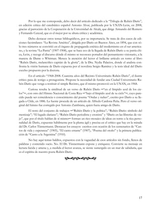 Por lo que me corresponde, debo decir del artículo dedicado a la “Trilogía de Rubén Darío”,
en edición crítica del catedrático español Antonio Alvar, publicada por la UNAN-León, en 2008,
gracias al patrocinio de la Cooperación de la Universidad de Alcalá, que dirige Armando del Romero
y Fernando Cerezal, que es el mejor por su altura crítica y académica.
         Debo destacar otros temas bibliográficos, por su importancia. Se trata de dos casos de edi-
ciones facsimilares: “La Revista América”, dirigida por Darío en Buenos Aires, en 1894, que con só-
lo tres números se convirtió en el órgano de propaganda estética del modernismo en el sur america-
no, y la revista “La Patria” (1907-1908), que se hace eco de la llegada de Rubén Darío a su patria chi-
ca, León, y recoge el discurso dónde él mismo se reconoce portador del pensamiento visionario, a la
manera de Dante o Whitman. Merece la atención del lector el brillante artículo en torno al libro
“Rubén Darío, melancólico capitán de la gloria”, de la Dra. Nydia Palacios, donde el analista con-
fronta la visión humana de Darío expuesta por el novelista Sergio Ramírez y la tesis ideal del Darío
excelso propuesto por la doctora.
         En el artículo “1968-2008. Cuarenta años del Recinto Universitario Rubén Darío”, el ilustre
crítico pasa de testigo a protagonista. Propone la necesidad de fundar una Ciudad Universitario Ru-
bén Darío que venga a restituir el simple Recinto, que él mismo promovió en la UNAN, en 1968.
        Curiosa resulta la similitud de un verso de Rubén Darío ─“en el límpido azul de los cie-
los”─, con otro del Himno Nacional de Costa Rica ─“bajo el límpido azul de tu cielo”─, cuyo pare-
cido puede ser coincidencia o conocimiento del poema “Ondas y nubes”, escrito por Darío a su lle-
gada a Chile, en 1886. La fuente procede de un artículo de Alfredo Cardona Peña. Pero el verso ori-
ginal del himno fue corregido por Antonio Zambrana, quien fuera amigo de Darío.
        El resto del conjunto de trabajos ─“Rubén Darío y la política”; “Rubén Darío: símbolo del
mestizaje”; “El legado dariano”; “Rubén Darío periodista y cronista” y “Darío en las librerías de vie-
jo”, que por el título hablan de sí mismo─ forman un rico mosaico de ideas en torno a la rica perso-
nalidad de Darío, expuestas hábilmente por la pluma ágil y precisa en el crítico que hay en la mirada
del Dr. Carlos Tünnermann. Destacan los ensayos escritos con ocasión de los centenarios de “Can-
tos de vida y esperanza” (1905), “El canto errante” (1907), “Poema del otoño” y la primera publica-
ción de “Canto a la Argentina” (1910).
         No hay aquí temas baldíos, expuestos con la vaguedad de esos artículos sin fondo, llenos de
palabras y contenido vacío. No. El Dr. Tünnermann expone y enriquece. Convierte su mensaje en
lectura lúcida y amena y, a medida el lector avanza, se siente sumergido en un mar de sabiduría, que
es el espíritu de nuestro poeta Rubén Darío.

                                      




                                                                                                    17
 