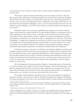 an que provenía su raza.100 ¿Pues no estamos todos en cierto sentido endeudados con el fuego por
nuestras vidas?
         "No hay fin a todas las fantasías mantenidas por los sioux respecto al trueno," observa la
Mrs. Eastman. Ellos tipificaban la naturaleza paradójica de la tormenta bajo el personaje del gigante
Haokah. Para él lo frío era caliente, y lo caliente frío; cuando triste reía, cuando alegre gemía; los la-
dos de su cara y sus ojos eran de diferentes colores y expresiones; en su cabeza usaba cuernos o un
tocado bicorne para representar relámpagos y rayos, y con sus manos lanzaba los meteoros. Sus ma-
nifestaciones eran cuádruples, y uno de los cuatro vientos era el palo de tambor que usaba para cau-
sar el trueno.101
        Omitiendo muchos otros, basta que la igualdad de este concepto que la ilustra el mito de
Tupa, el más elevado dios y primer hombre de los tupis de Brasil. Durante su encarnación, él les en-
señó la agricultura, les dio el fuego, la caña, y el pisang, y ahora en la forma de un enorme pájaro
vuela sobre los cielos, supervisando a sus hijos y regando sus cosechas, recordándoles su presencia
por el poderoso sonido de su voz, el batir de sus alas, y el relámpago de sus ojos. Esos son el trueno,
el relámpago, y el rugido de la tempestad. Se le describe con cuernos; él era uno de cuatro hermanos,
y sólo después de una lucha desesperada logró sacar del campo a sus rivales fraternos. En su culto,
los sacerdotes colocan guijarros dentro de una calabaza seca que adornan con plumas y flechas, y
sacudiéndola vigorosamente, reproducen en miniatura el tremendo drama de la tempestad.102
        Conforme las naciones se elevaron en civilización, estas fantasías adquirieron una forma más
compleja y poética. En todo el reino de los incas, los peruanos veneraban como el creador de todas
las cosas, hacedor de cielo y tierra, y gobernante del firmamento, al dios Ataguju. La leyenda era que
de él procedía el primero de los mortales, el hombre Guamansuri, quien descendió a la tierra y allí
sedujo a la hermana de ciertos Guachemines, los sin rayos u Oscuros, quien entonces poseyó la tie-
rra. Por ese crimen ellos lo destruyeron, pero la hermana estaba embarazada, y murió en el parto,
dando a luz a dos huevos.
        De ésos emergieron los hermanos gemelos, Piguerao y Apocatequil, que era el más podero-
so. Al tocar el cadáver de su madre la volvió a la vida, salió aprisa y mató a los Guachemines, y, diri-
gido por Ataguju, liberó del suelo a la raza de los indios, agitándolo con una pala de oro. Por esta
razón, ellos lo adoraban como su hacedor. Era él, creían, quien producía el trueno y el relámpago al
lanzar piedras con su honda; y los rayos que caían, decían ellos, eran sus hijos.
       Pocas aldeas estaban dispuestas a quedarse sin una o más de estos guijarros, en apariencia
pequeños, redondos, y lisos, pero que tenían las admirables propiedades de asegurar la fertilidad de
los campos, protegiendo de los rayos, y, por una transición fácil de entender, también eran adorados

100 Mrs. Eastman, Legends of the Sioux, p. 72. Por otra leyenda ellos afirmaban que su primer ancestro obtuvo su fuego

de las chispas que una pantera amiga arañó de las rocas al subirse a una colina de piedra (McCoy, Hist. of Baptist Indian
Missions, p. 364).
101   Mrs. Eastman, ubi sup., p. 158; Schoolcraft, Ind. Tribes, iv. p. 645.
102Waltz, Anthropologie, iii. p. 417 ; Moller, Am. Urrelig , p. 271, según varias autoridades iniciales. Tupa era distintamente
el dios de la tempestad y la palabra todavía se aplica así en los dialectos tupi (Adam, Grammaire Tupi, 1895). Como el
dios-lluvia, era él, decían los guaraníes, quien salvo a sus ancestros en el diluvio universal (Guevara, Hist. del Paraguay, cap.
xix.).



                                                                                                                            197
 