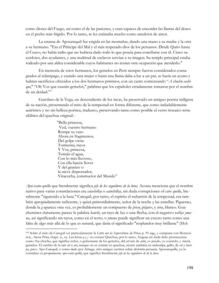 como dioses del Fuego, así como el de las pasiones, y eran capaces de encender las llamas del deseo
en el pecho más frígido. Por lo tanto, se les estimaba mucho como amuletos de amor.
        La estatua de Apocatequil fue erigida en las montañas, dando una mano a su madre y la otra
a su hermano. "Era el Príncipe del Mal y el más respetado dios de los peruanos. Desde Quito hasta
el Cuzco, no había indio que no hubiera dado todo lo que poseía para conciliarse con él. Cinco sa-
cerdotes, dos ayudantes, y una multitud de esclavos servían a su imagen. Su templo principal estaba
rodeado por una aldea considerable cuyos habitantes no tenían otra ocupación que atenderlo."
        En memoria de estos hermanos, los gemelos en Perú siempre fueron considerados consa-
grados al relámpago, y cuando una mujer o hasta una llama daba a luz a un par, se hacía un ayuno y
habían sacrificios ofrecidos a los dos hermanos prístinos, con un canto comenzando “A chuchu cachi-
qui," “Oh Vos que causáis gemelos," palabras que los españoles erradamente tomaron por el nombre
de un deidad.103
        Garcilaso de la Vega, un descendiente de los incas, ha preservado un antiguo poema indígena
de su nación, presentando el mito de la tempestad en forma diferente, que como indudablemente
auténtico y no sin belleza poética, traduzco, preservando tanto como posible el verso trocaico tetra-
silábico del quechua original:-
                       "Bella princesa,
                         Ved, vuestro hermano
                        Rompe tu vaso
                        Ahora en fragmentos.
                        Del golpe viene
                        Tormenta, rayos
                        Y Vos, princesa,
                        Tomáis el agua,
                        Con lo más lluvioso,
                        Con ella hacéis llover
                        Y del granizo o
                        la nieve dispensador,
                        Viracocha, constructor del Mundo”

Apu-ccatec-quilla que literalmente significa jefe de los seguidores de la luna. Acosta menciona que el nombre
nativo para varias constelaciones era catachillay o catuchillay, sin duda corrupciones of catec quilla, lite-
ralmente "siguiendo a la luna." Catequil, por tanto, el espíritu el nubarrón de la tempestad, era tam-
bién apropiadamente suficiente, y quizá primordialmente, señor de la noche y las estrellas. Piguerao,
donde la g aparece otra vez, es probablemente un compuesto de piscu, pájaro, y uira, blanco. Gua-
chemines claramente parece la palabra hauchi, un rayo de luz o una flecha, con el negativo sufijo yma-
na, así significando sin rayos, como en el texto, o ymana puede significar un exceso tanto como una
falta de algo más allá de lo que es natural, que daría el significado "resplandor muy brillante" (Hol-

103Sobre el mito de Catequil ver particularmente la Lettre our les Superstitions du Pérou, p. 95 sqq., y comparar con Montesi-
nos, Ancien Pérou, chaps. ii., xx. Las letras g y j no existen Quechua, por lo tanto, Ataguja sin duda debe pronunciarse
como Ata-chuchu, que significa señor, o gobernante de los gemelos, del ati raíz de atini, yo puedo, yo controlo, y chuchu,
gemelos. El cambio de la raíz ati a ata, aunque no es común en quechua, ocurre también en atahualpa, gallo, de ati y hual-
pa, pavo. Apo-Catequil, o como dado por Arriaga, otro antiguo escritor sobre idolatría peruana, Apocatequilla, yo lo
considero es propiamente apu-ccatec-quilla, que significa literalmente jefe de los seguidores de de la luna.



                                                                                                                          198
 