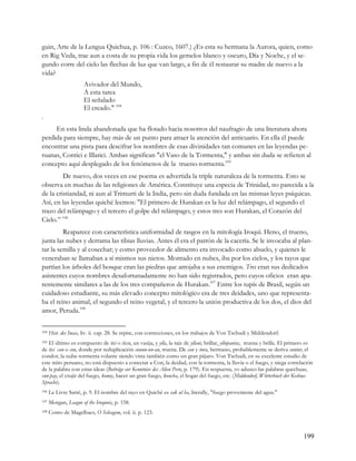 guin, Arte de la Lengua Quichua, p. 106 : Cuzco, 1607.) ¿Es esta su hermana la Aurora, quien, como
en Rig Veda, trae aun a costa de su propia vida los gemelos blanco y oscuro, Día y Noche, y el se-
gundo corre del cielo las flechas de luz que van largo, a fin de él restaurar su madre de nuevo a la
vida?
                      Avivador del Mundo,
                      A esta tarea
                      El señalado
                      El creado." 104
.
     En esta linda abandonada que ha flotado hacia nosotros del naufragio de una literatura ahora
perdida para siempre, hay más de un punto para atraer la atención del anticuario. En ella él puede
encontrar una pista para descifrar los nombres de esas divinidades tan comunes en las leyendas pe-
ruanas, Contici e Illatici. Ambas significan "el Vaso de la Tormenta," y ambas sin duda se refieren al
concepto aquí desplegado de los fenómenos de la trueno-tormenta.105
         De nuevo, dos veces en ese poema es advertida la triple naturaleza de la tormenta. Esto se
observa en muchas de las religiones de América. Constituye una especia de Trinidad, no parecida a la
de la cristiandad, ni aun al Trimurti de la India, pero sin duda fundada en las mismas leyes psíquicas.
Así, en las leyendas quiché leemos: "El primero de Hurakan es la luz del relámpago, el segundo el
trazo del relámpago y el tercero el golpe del relámpago; y estos tres son Hurakan, el Corazón del
Cielo.” 106
         Reaparece con característica uniformidad de rasgos en la mitología Iroquí. Heno, el trueno,
junta las nubes y derrama las tibias lluvias. Antes él era el patrón de la cacería. Se le invocaba al plan-
tar la semilla y al cosechar; y como proveedor de alimento era invocado como abuelo, y quienes le
veneraban se llamaban a sí mismos sus nietos. Montado en nubes, iba por los cielos, y los rayos que
partían los árboles del bosque eran las piedras que arrojaba a sus enemigos. Tres eran sus dedicados
asistentes cuyos nombres desafortunadamente no han sido registrados, pero cuyos oficios eran apa-
rentemente similares a las de los tres compañeros de Hurakan.107 Entre los tupís de Brasil, según un
cuidadoso estudiante, su más elevado concepto mitológico era de tres deidades, uno que representa-
ba el reino animal, el segundo el reino vegetal, y el tercero la unión productiva de los dos, el dios del
amor, Peruda.108

104   Hist. des Incas, liv. ii. cap. 28. Se repite, con correcciones, en los trabajos de Von Tschudi y Middendorf.
105El último es compuesto de tici o ticcu, un vasija, y ylla, la raíz de yllani, brillar, yllupantac, truena y brilla. El primero es
de tici can o con, donde por reduplicación cunun-un-an, truena. De can y tura, hermano, probablemente se deriva cuntur, el
condor, la nube-tormenta volante siendo vista también como un gran pájaro. Von Tschudi, en su excelente estudio de
este mito peruano, no está dispuesto a conectar a Con, la deidad, con la tormenta, la lluvia o el fuego, y niega correlación
de la palabra con estas ideas (Beiträge cur Kenntniss des Alien Peru, p. 179). En respuesta, yo aduzco las palabras quechuas,
cun-pay, el crujir del fuego, konoy, hacer un gran fuego, koncha, el hogar del fuego, etc. (Middendorf, Wörterbuch der Keshua-
Sprache).
106   Le Livre Sarré, p. 9. El nombre del rayo en Quiché es cak ul ha, literally, "fuego proveniente del agua."
107   Morgan, League of the Iroquois, p. 158.
108   Conto de Magelhaes, O Selvagem, vol. ii. p. 123.



                                                                                                                               199
 