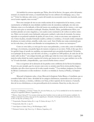 Así también los aztecas suponían que Tlaloc, dios de las lluvias y las aguas, señor del paraíso
terrenal y la estación del verano, se manifestaba bajo los tres atributos de relámpago, rayo, y true-
no.109 Entre los dakotas, cada viento o cuarto del mundo era reconocido como tres, haciendo, junto
con el centro sagrado, trece en total.110
         Pero este concepto de tres en uno estaba encima de la comprensión de las masas, y conse-
cuentemente se hablada de estas deidades también como de naturaleza cuádruple, tres más uno.
Además, como ya se ha indicado, el dios del trueno era usualmente señor de los vientos, y esto suge-
ría otra razón para su naturaleza cuádruple. Hurakan, Haokah, Tlaloc, probablemente Heno, son
nombres plurales así como singulares, y son usados como nominativos de verbos en ambos núme-
ros. Tlaloc era invocado como habitando cada punto cardinal y cada cima de montaña. Su estatua
reposaba en un pedestal cuadrado de piedra, de cara al este, y tenía en una mano una serpiente de
oro. Cintas de plata, cruzadas formando cuadros, cubrían su vestidura, y el escudo estaba compuesto
de plumas en cuatro colores, amarillo, verde, rojo y azul. Ante él había una vasija conteniendo gra-
nos de toda clase; y las nubes eran llamadas sus acompañantes, los vientos sus mensajeros.111
         Como en otros lados, se creía que los rayos eran pedernales, y como tales, como el emblema
del fuego y la tormenta, esta piedra figura de manera conspicua en sus mitos. Tohil, el dios que dio a
los quichés fuego al sacudir sus sandalias, era representado por una piedra de pedernal. Tal piedra,
en el principio de las cosas, cayó del cielo a la tierra, y se quebró en 1600 pedazos, de cada uno de los
cuales salió un dios;112 una antigua leyenda, que indica que todas las cosas están sujetas a aquel que
junta las nubes desde las cuatro esquinas de la tierra, que truena con su voz, que satisface con su llu-
via "el suelo desolado y desperdiciado, y que causa la hierba tierna a crecer."
       Este es el germen de la adoración de las piedras como emblemas de las lluvias fecundantes.
Es por eso, por ejemplo, que los navajos usan como su amuleto para lluvia ciertas piedras largas y
redondas, que ellos creen cayeron de la nube cuando tronaba.113 Con similares imágenes, los chotas
de México continuaron en días modernos el culto a su trinidad, la Aurora, la Piedra, y la Serpien-
te.114
        Mixcoatl, la Serpiente nube, o Iztac-Mixcoatl, la Serpiente Nube Blanca o Centellante, que se
considera haber sido la única divinidad de los antiguos chichimecas, mantenida en alto honor por
los nahuas, nicaraos, y otomíes, e idéntico con Taras, el dios supremo de los tarascos y Camaxtli,
dios de los teo-chichimecas, es otra personificación de la tormenta. Hasta hoy en día, éste es el


109 El rayo, el relámpago, y el trueno." Gama, Des. de las dos Piedras, etc., ii. p. 76. La santidad de los tres fue tamnién rete-

nida por los nagualistas (Brinton, Naguatalism, p. 41
110Dorsey, Siouan Cults, p.537. Los navajos creían que doce hombres viven en cada uno de los puntos cardinales. Su
trabajo es mantener los cielos, tarea que les fue asignada por Ahsonnutli, el demiurgo hermafrodita, (James Stevenson,
en 8th An. Rep. Bur. of Ethnol, p. 275).
111   Torquemada, Monarquia Indiana, lib. vi. cap. 23. Gama, ubi sup. ii. 76, 77.
112   Torquemada, ibid., lib. vi. cap. 41.
113   Senate Report on el Indian Tribes, p. 358 (Washington, 1867).
114   Diccionario Universal, App. Tom. iii. p. 11. Brinton, Nagualism, p. 41.



                                                                                                                              200
 