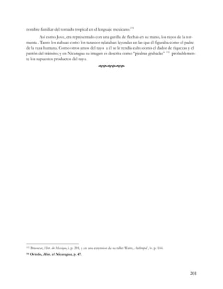 nombre familiar del tornado tropical en el lenguaje mexicano.115
         Así como Jove, era representado con una gavilla de flechas en su mano, los rayos de la tor-
menta . Tanto los nahuas como los tarascos relataban leyendas en las que él figuraba como el padre
de la raza humana. Como otros amos del rayo a él se le rendía culto como el dador de riquezas y el
patrón del tránsito; y en Nicaragua su imagen es descrita como “piedras grabadas” 116 probablemen-
te los supuestos productos del rayo.
                                                         




115   Brasseur, Hist. du Mexique, i. p. 201, y en una extension de su taller Waitz, Anthropol , iv. p. 144.
116   Oviedo, Hist. el Nicaragua, p. 47.




                                                                                                              201
 