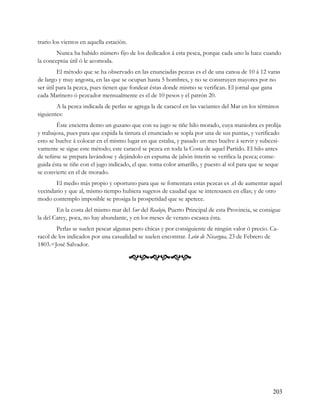 trario los vientos en aquella estación.
        Nunca ha habido número fijo de los dedicados á esta pesca, porque cada uno la hace cuando
la conceptúa útil ó le acomoda.
         El método que se ha observado en las enunciadas pezcas es el de una canoa de 10 á 12 varas
de largo y muy angosta, en las que se ocupan hasta 5 hombres, y no se construyen mayores por no
ser útil para la pezca, pues tienen que fondear éstas donde mismo se verifican. El jornal que gana
cada Marinero ó pezcador mensualmente es el de 10 pesos y el patrón 20.
        A la pezca indicada de perlas se agrega la de caracol en las vaciantes del Mar en los términos
siguientes:
        Éste encierra dento un guzano que con su jugo se tiñe hilo morado, cuya maniobra es prolija
y trabajosa, pues para que expida la tintura el enunciado se sopla por una de sus puntas, y verificado
esto se buelve á colocar en el mismo lugar en que estaba, y pasado un mes buelve á servir y subcesi-
vamente se sigue este método; este caracol se pezca en toda la Costa de aquel Partido. El hilo antes
de teñirse se prepara lavándose y dejándolo en espuma de jabón ínterin se verifica la pezca; conse-
guida ésta se tiñe con el jugo indicado, el que. toma color amarillo, y puesto al sol para que se seque
se convierte en el de morado.
       El medio más propio y oportuno para que se fomentara estas pezcas es .el de aumentar aquel
vecindario y que al, mismo tiempo hubiera sugetos de caudad que se interesasen en ellas; y de otro
modo contemplo imposible se prosiga la prosperidad que se apetece.
        En la costa del mismo mar del Sur del Realejo, Puerto Principal de esta Provincia, se consigue
la del Carey, poca, no hay abundante, y en los meses de verano escasea ésta.
        Perlas se suelen pescar algunas pero chicas y por consiguiente de ningún valor ó precio. Ca-
racol de los indicados por una casualidad se suelen encontrar. León de Nicargua, 23 de Febrero de
1803.=José Salvador.

                                          




                                                                                                   203
 