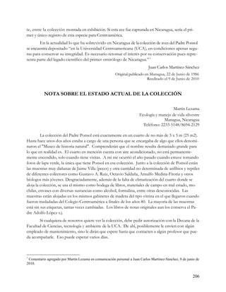 te, entre la colección montada en exhibición. Si esta ave fue capturada en Nicaragua, sería el pri-
mer y único registro de esta especie para Centroamérica.
        En la actualidad lo que ha sobrevivido en Nicaragua de la colección de aves del Padre Ponsol
se encuentra depositado “en la Universidad Centroamericana (UCA), en condiciones apenas segu-
ras para conservar su integridad. Es necesario retomar el interés por su conservación pues repre-
senta parte del legado científico del primer ornitólogo de Nicaragua.” 1
                                                                            Juan Carlos Martínez-Sánchez
                                                       Original publicado en Managua, 22 de Junio de 1986
                                                                           Reeditado el 9 de Junio de 2010


           NOTA SOBRE EL ESTADO ACTUAL DE LA COLECCIÓN

                                                                                          Martín Lezama
                                                                       Ecología y manejo de vida silvestre
                                                                                     Managua, Nicaragua
                                                                         Teléfono: 2233-5148/8694-2129

         La colección del Padre Ponsol está exactamente en un cuarto de no más de 5 x 5 m (25 m2).
Hasta hace unos dos años estaba a cargo de una persona que se encargaba de algo que ellos denomi-
naron el "Museo de historia natural". Comprenderán que el nombre resulta demasiado grande para
lo que en realidad es. El cuarto en mención cuenta con aire acondicionado, no está permanente-
mente encendido, solo cuando tiene visitas. A mi me ocurrió el año pasado cuando estuve tomando
fotos de lapa verde, la única que tiene Ponsol en esa colección. Junto a la colección de Ponsol están
las muestras muy dañanas de Jaime Villa (peces) y otra cantidad no determinada de anfibios y reptiles
de diferentes colectores como Gustavo A. Ruiz, Octavio Saldaña, Arnulfo Medina-Fitoria y otros
bíologos más jóvenes. Desgraciadamente, además de la falta de climatización del cuarto donde se
aloja la colección, se usa el mismo como bodega de libros, materiales de campo en mal estado, mo-
chilas, envases con diversas sustancias como alcohol, formalina, entre otras desconocidas. Las
muestras están alojadas en los mismos gabinetes de madera del tipo vitrina en el que llegaron cuando
fueron trasladadas del Colegio Centroamérica a finales de los años 80. La mayoría de las muestras
está sin sus etiquetas, tantas veces cambiadas. Los libros de notas originales aun los conserva el Pa-
dre Adolfo López s.j.
       Si cualquiera de nosotros quiere ver la colección, debe pedir autorización con la Decana de la
Facultad de Ciencias, tecnología y ambiente de la UCA. De ahí, posiblemente le envíen con algún
empleado de mantenimiento, sino le dirán que espere hasta que contacten a algún profesor que pue-
da acompañarle. Eso puede esperar varios días.



1
 Comentario agregado por Martín Lezama en comunicación personal a Juan Carlos Martínez-Sánchez, 9 de junio de
2010.


                                                                                                        206
 