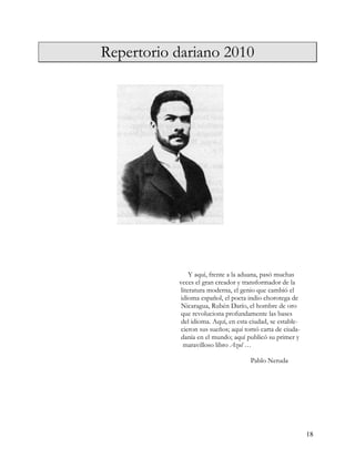 Repertorio dariano 2010




Repertorio dariano                             2010 por




Aldo Antonio Guerra Duarte
                                  Y aquí, frente a la aduana, pasó muchas
                             veces el gran creador y transformador de la
                              literatura moderna, el genio que cambió el
                              idioma español, el poeta indio chorotega de
                              Nicaragua, Rubén Darío, el hombre de oro
                              que revoluciona profundamente las bases
                              del idioma. Aquí, en esta ciudad, se estable-
                              cieron sus sueños; aquí tomó carta de ciuda-
                              danía en el mundo; aquí publicó su primer y
                               maravilloso libro Azul …

                                                        Pablo Neruda




                                                                              18
 