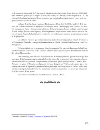 to de magnitud más grande de 7. La zona de silencio sísmico ha existido desde al menos 1950; el úl-
timo terremoto grande que se originó en esta zona ocurrió en 1898 y tuvo una magnitud de 7.5. Una
estimación burda de la magnitud de un terremoto que rompiera la zona de silencio entera sería tan
grande como el evento de 1898.
         Molares4 describe el este evento así: El día viernes 29 de Abril de 1898 a las 10:45 de la ma-
ñana, un violento terremoto se dejó sentir en Managua, León, Chinandega y otras ciudades del país.
En Managua, un fuerte y destructor sacudimiento de tierra hizo que el suelo ondulara como la super-
ficie de un lago durante una tempestad. Muchas personas aseguraron no haber sentido jamás un sis-
mo tan fuerte. Se escuchaban lamentos y oraciones por todas partes mientras las paredes de las casas
se desplomaban.
        Los edificios públicos que sufrieron mayores daños fueron la iglesia San Miguel, el Cabildo y
la Penitenciaría. Todas las casas particulares quedaron averiadas. La duración del sismo se estimó en
50 segundos.
        En León, fallecieron siete personas al caerles una pared del mercado. Las naves de la iglesia
catedral quedaron cuarteadas. Todas las casas sufrieron daños. Se produjeron derrumbes en el cráter
del volcán Momotombo.
         En Chinandega, una sola casa no quedó de pie. Millares de personas quedaron sin hogar. Las
campanas de las iglesias repicaron solas a la hora del sismo. En el cementerio, los mausoleos fueron
seriamente dañados. Quedaron completamente destruidas la iglesia parroquial de El Calvario, San
Antonio y la iglesia El Rosario; las oficinas de Correos, Telégrafos y Teléfonos, lo mismo que el Ca-
bildo y el Cuartel. Se reportaron gran cantidad de golpeados, heridos y muertos. Fuertes ruidos sub-
terráneos acompañaban cada sismo. Se confundían lamentos de personas con cosas que caían y con
el tétrico ladrido de los perros.
          Este sismo fue sentido con mucha fuerza en Granada y Rivas.



                                         




4
    Alejandro Morales H., Grandes Terremotos en Nicaragua, INETER



                                                                                                   210
 