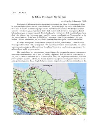 LIBRO DEL MES

                            La Ribera Derecha del Río San Juan
                                                                     por Alejandro de Frantzius (1862)
         Las fronteras políticas son arbitrarias y desgraciadamente los mapas de cualquier país dejan
en blanco todo lo que está más allá de sus fronteras. Debemos corregir este error, sobre todo cuan-
do se trata de nuestra frontera sur porque los ríos importantes afluentes del Río San Juan están en
territorio costarricense, cuya región está dentro de la planicie de la depresión nicaragüense. Por el
lado de Nicaragua, la margen izquierda del río San Juan, las estribaciones de la cordillera llegan hasta
el río y los afluentes son cortos y de poco caudal. La enorme contribución que Nicaragua hace al río
San Juan es la cuenca de los lagos de 29,824 km2 con una precipitación promedio de 1,694 mm
anuales. Del lado costarricense, los ríos de esta cuenca representan apenas cerca de siete mil km2.
         El interés nicaragüense sobre la ribera derecha del río San Juan es obvio. La ruta del canal
trazada por Menocal en 1885 y corregida en 1890 requiere construir un embalse en el río San Carlos
y, por tanto, inundar parte del territorio de Costa Rica. Construir el canal requiere negociar con Cos-
ta Rica y hasta recibir su cooperación.
       Hoy en día, basta leer las noticias en los periódicos sobre las pequeñas, pero constantes esca-
ramuzas en nuestra frontera sur: la mina la Crucita y los posibles desechos tóxicos vertidos sobre el
San Juan; la carretera contratada por la alcandía de El Castillo con empresas costarricenses, son unos
pocos ejemplos recientes. Además, las llanuras dentro de la depresión nicaragüense han sido coloni-
zadas por nicaragüenses desde el siglo XIX, movimiento migratorio que todavía continúa hoy en día.




                                                                                                    211
 