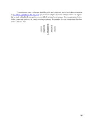 Dentro de este contexto hemos decidido publicar el trabajo de Alejandro de Frantzius titula-
do La Ribera Derecha del Río San Juan que puede descargarse pulsando sobre el enlace a la izquier-
da. La mala calidad de la impresión, ha impedido levantar el texto usando el reconocimiento óptico
de los caracteres, resultado de los tipos de imprenta muy desgastados. Por eso publicamos el trabajo
como Libro del Mes.




                                                                                                212
 