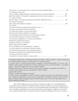 Iván Uriarte / Las montañas del oro: matriz intertextual de Rubén Darío …………………….. 301
IX. Documenta de ayer y hoy
 Héctor Vargas / Rubén: Querido y admirado maestro de Antonio Machado ………………. 313
Julio Valle-Castillo / El caracol: en la gestación de Cantos de vida y esperanza ……………......... 318
X. Fichero de dariístas
Héctor Vargas / Los chilenos Julio Saavedra Molina y Raúl Silva Castro ……………………. 331
XI. Darío en otros idiomas
ANL / Dos obras darianas al japonés ……………………………………………………….. 333
XII. Reseñas
Una lujosa reedición conmemorativa del primer Azul … /
Una pieza ya restaurada de la prosa dariana /
Un estudio útil, aunque a veces un poco árido /
El primer título dariano publicado en España /
Una antología que pone de relieve la fecunda matriz dariana /
Un documento temprano de la prosa modernista /
Una aportación significativa y un ensayo reivindicador /
Importantes aportaciones críticas /
El impacto de Zola en “El Fardo” /
Darío e Inés Echeverría Bello /
El oro de Mallorca: novela modernista y moderna /
La sal de la gloria, el oro del ideal, el alma del mundo /
Una selección representativa de la cuentística dariana /
El quehacer prologatorio del Capitán del modernismo /
Tres promociones de escritores /
Una edición con mucho decoro y acierto crítico …………………………………………… 337

“Consagrado a Rubén Darío y al modernismo hispánico, este volumen se edita en saludo al V Congreso internacional
de la Lengua Española, celebrado en Valparaíso, del 2 al 5 de marzo de 2010.
La razón es obvia: en esta porteña ciudad, moderna y cosmopolita, el centroamericano publicó, a sus 21 años, Azul…
(1888): manifiesto orgánico del modernismo y breviario catapultante que tuvo una honda repercusión —sin precedente
alguno— como nuevo evangelio poético en las dos orillas del Atlántico.
Planificado desde nuestra Academia, constituye el primer anuario monográfico, correspondiente al año 2010; y ha
recibido el apoyo de dariístas de varias nacinalidades de América y Europa.
Jorge Eduardo Arellano
Director/ Academia Nicaragüense de la Lengua”
“Dariítas de varias nacionalidades de América y Europa han apoyado este proyecto con sus colaboraciones, por ejem-
plo, el argentino Fernando Javier Caresini, la francesa Claire Pailler; el nicaragüense radicado en Sevilla, Noel Rivas
Bravo, el alemán Günther Schmigalle, el japonés Naohito Watanabe y otros u otras como Alberto Julián Pérez y
Rocío Oviedo Pérez de Tudela …”.

        Julio Valle-Castillo presenta tres artículos. El primero de ellos es la “Cronología Básica”,
concebido por años, períodos y actividades, finaliza en 1916 con Darío en su lecho de agonizante y
muerte. Su segunda aportación es sobre un cuento de Rubén Darío: Huitzilopoxtli y la historia de su
texto. Asombra y sorprende que este cuento trate sobre cosas fantásticas y mágicas en conjunción
con la realidad. Primero Julio se ocupa de descubrir y analizar los hallazgos de los textos y luego ex-


                                                                                                                   20
 