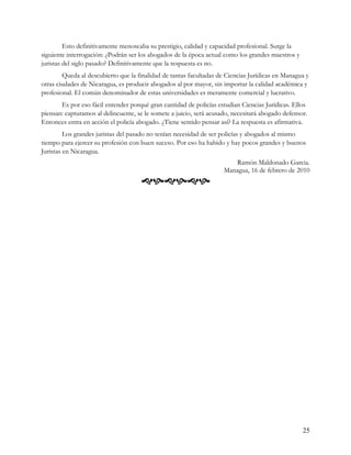 Esto definitivamente menoscaba su prestigio, calidad y capacidad profesional. Surge la
siguiente interrogación: ¿Podrán ser los abogados de la época actual como los grandes maestros y
juristas del siglo pasado? Definitivamente que la respuesta es no.
        Queda al descubierto que la finalidad de tantas facultadas de Ciencias Jurídicas en Managua y
otras ciudades de Nicaragua, es producir abogados al por mayor, sin importar la calidad académica y
profesional. El común denominador de estas universidades es meramente comercial y lucrativo.
       Es por eso fácil entender porqué gran cantidad de policías estudian Ciencias Jurídicas. Ellos
piensan: capturamos al delincuente, se le somete a juicio, será acusado, necesitará abogado defensor.
Entonces entra en acción el policía abogado. ¿Tiene sentido pensar así? La respuesta es afirmativa.
         Los grandes juristas del pasado no tenían necesidad de ser policías y abogados al mismo
tiempo para ejercer su profesión con buen suceso. Por eso ha habido y hay pocos grandes y buenos
Juristas en Nicaragua.
                                                                        Ramón Maldonado Garcia.
                                                                     Managua, 16 de febrero de 2010
                                     




                                                                                                   25
 