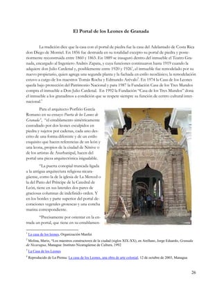 El Portal de los Leones de Granada


        La tradición dice que la casa con el portal de piedra fue la casa del Adelantado de Costa Rica
don Diego de Montiel. En 1856 fue destruida en su totalidad excepto su portal de piedra y poste-
riormente reconstruida entre 1860 y 1865. En 1889 se inauguró dentro del inmueble el Teatro Gra-
nada, encargado al Ingeniero Andrés Zapata, y cuya funciones continuaron hasta 1919 cuando la
adquiere don Julio Cardenal y, posiblemente entre 1920 y 19261, el inmueble fue remodelado por su
nuevo propietario, quien agrega una segunda planta y la fachada en estilo neoclásico; la remodelación
estuvo a cargo de los maestros Tomás Rocha y Edmundo Arévalo2. En 1974 la Casa de los Leones
queda bajo protección del Patrimonio Nacional y para 1987 la Fundación Casa de los Tres Mundos
compra el inmueble a Don Julio Cardenal. En 1992 la Fundación “Casa de los Tres Mundos” dona
el inmueble a los granadinos a condición que se respete siempre su función de centro cultural inter-
nacional.3
        Para el arquitecto Porfirio García
Romano en su ensayo Puerta de los Leones de
Granada 4, “el entablamento simétricamente
custodiado por dos leones esculpidos en
piedra y sujetos por cadenas, cada uno des-
crito de una forma diferente y de un estilo
exquisito que hacen referencias de un león y
una leona, propios de la ciudad de Nínive o
de los artistas de Asurbanipal, hacen del
portal una pieza arquitectónica inigualable.
         “La puerta conopial truncada ligada
a la antigua arquitectura religiosa nicara-
güense, como la de la iglesia de La Merced o
la del Patio del Príncipe de la Catedral de
León, tiene en sus laterales dos pares de
graciosas columnas de indefinido orden. Y
en los bordes y parte superior del portal de-
coraciones vegetales grotescas y una concha
marina correspondiente.
        “Precisamente por ostentar en la en-
trada un portal, que tiene en su entablamen-

1
    La casa de los leones, Organización Manfut
2
 Molina, Mario, “Los maestros constructores de la ciudad (siglos XIX-XX), en Arellano, Jorge Eduardo, Granada
de Nicaragua, Managua: Instituto Nicaragüense de Cultura, 1992
3
    La Casa de los Leones
4
    Reproducido de La Prensa: La casa de los Leones, una obra de arte colonial, 12 de octubre de 2003, Managua



                                                                                                                 26
 