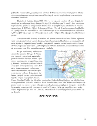 publicados en otras obras, que enriquecen la lectura de Menocal. Todos los nicaragüenses debería-
mos conocerlas porque son parte de nuestra historia y de nuestro imaginario nacional, amargo y
nunca bien entendido.
        El diseño de Menocal data de 1885-1890 y es por supuesto obsoleto 120 años después. El
tamaño de las esclusas de Menocal es de 650 pies [198 m] de largo por 70 pies [21.3 m] de ancho y
la profundidad general de navegación en el canal es de 28 pies [8.5 m]. El actual canal de Panamá
tiene esclusas de 1,050 pies [320 m] de largo por 110 pies [33.5 m] de ancho y una profundidad de
41.2 pies [12.6 m]. La ampliación del canal de Panamá que se está implementando tiene esclusas de
1,400 pies [427 m] de largo por 180 pies [55 m] de ancho y 60 pies [18.2 m] de profundidad de nave-
gación.
         Aunque obsoleto, el diseño de Menocal nos permite sacar conclusiones: No vale la pena in-
vertir en mejoras al río San Juan río debajo de la confluencia con el San Carlos; la construcción del
canal requiere la cooperación de Costa Rica para permitir hacer un embalse en su territorio lo cual
afectará propiedades de ese país. Con la ampliación del Canal de Panamá, la factibilidad económica
de un segundo canal debe ser cuidadosamente estudiada.
        Lo que sí debemos y podemos es
desarrollar la cuenca del Lago de Nicara-
gua, construir carreteras de acceso a los
puertos lacustres, construir puertos y pro-
mover nuestra propia navegación de carga
y pasajeros con lanchas provistas de facili-
dades para el manejo rápido y barato de la
carga para competir con los furgones, y
otras suficientemente rápidas como para
competir con los buses de pasajeros. De-
bemos construir puertos en las costas del
lago: La Virgen, Moyogalpa, Granada,
Puerto Díaz, San Ubaldo, San Miguelito, Morrito, San Carlos, Colón y Cárdenas han sido histórica-
mente puertos con facilidades primitivas. Sobre todas las cosas, San Carlos debería ser una ciudad de
primer orden con buenos hoteles, calles pavimentadas, liberada de la plaga de mosquitos y con todos
los servicios para convertirla en un centro turístico. Es inconcebible que los gobiernos no se den
cuenta del potencial que tiene San Carlos. La infraestructura se construye primero, el desarrollo vie-
ne después.

                                      




                                                                                                        ii
 