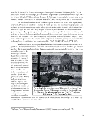 to arriba de los capiteles de sus columnas pareadas un par de leones esculpidos en piedra. Uno de
ellos sujeto durante mucho tiempo, por una cadena. La puerta fue construida a finales del siglo XVII
o a lo largo del siglo XVIII con piedras del cerro de Posintepe. La puerta de los Leones es de un cla-
ro estilo barroco, estilo nacido en los siglos XVII y XVIII en contraposición con el Renacimiento.”
        Don Alejandro Barberena Pérez5 describe el portal de piedra así: “En la parte superior hay
una veleta. Descansa en un adorno a manera de perilla que tiene tres redondeces superpuestas. Con-
tinúa un arco romano que tiene a ambos lados cuatro de estas perillas, un tanto más pequeñas (dos a
cada lado). Sigue la corona real y abajo hay un cuadrilátero partido en dos, de izquierda a derecha,
por una diagonal. En la parte izquierda está un barco en un mar agitado. El otro tanto de la derecha
está casi en blanco. Finalmente, perfilando este cuadrilátero están, en el orden siguiente, una lanza a
cada lado; dos banderas a cada lado que flotan, y seguidamente, una bayoneta estilo antiguo. Cierra
este cuadrilátero por debajo dos cañones juntos en posición horizontal, y abajo dos cajas de flechas
o aljabas. Sobre el cuadrilátero está en letras notables VIVA DON FERNANDO VII, 1809.
         “A cada lado hay un león grande. El de la izquierda es más pequeño y en actitud menos ru-
giente. La melena es imperceptible. Éste tiene solamente nueve eslabones de la cadena que le llega al
cuello, y el resto es una cadenita, lo que da a entender que la cadena original se destruyó y ese es un
agregado posterior. No
tiene dogal al cuello.
Puede haberse también
destruido. El cambio el
león de la derecha es de
mayor corpulencia, ma-
yor agresividad rugiente.
La melena grande es hir-
suta. La cadena tiene
todos sus eslabones ori-
ginales y tiende dogal
grueso de hierro. Ambas
cadenas van con una
moldura superior que
llega al pie de dos gran-
des flores de corozo. Los
dos leones descansan en          Portal de piedra conocido como “El portal de los leones” en
una plataforma ondulada          Granada. La foto de 1902 fue reproducida de Sheldon, Henry
que tiene tres molduras            I., Notes on the Nicaragua Canal, pp. 192-193, 3rd. edition,
seguidas, redondeadas;                         Chicago: A. C. McClurg & Co., 1902
en cambio el capitel inferior tiene una ondulación. Al centro y sobre la cornucopia de la puerta hay
una labradura a manera de concha o viñeta.



5
    Barberena Pérez, Alejandro, Granada, Nicaragua, pp. 285-289, Managua: Imprenta Nacional, 1971



                                                                                                     27
 