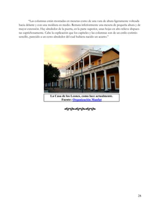 “Las columnas están montadas en mesetas como de una vara de altura ligeramente volteada
hacia delante y con una moldura en medio. Remata inferiormente una meseta de pequeña altura y de
mayor extensión. Hay alrededor de la puerta, en la parte superior, unas hojas en alto relieve dispues-
tas caprichosamente. Cabe la explicación que los capiteles y las columnas son de un estilo corintio
sencillo, parecido a un cesto alrededor del cual hubiera nacido un acanto.”




                          La Casa de los Leones, como luce actualmente.
                                 Fuente: Organización Manfut


                                      




                                                                                                    28
 