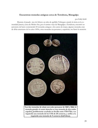 Encuentran monedas antiguas cerca de Terrabona, Matagalpa
                                                                                   por Eddy Kühl
        Durante el pasado mes de febrero un niño de apellido Velázquez arando la tierra en la co-
munidad Jamaica, cerca de Molino Sur, por el camino viejo de Matagalpa a Terrabona, encontró un
jarroncito de barro conteniendo 83 monedas antiguas y dos aretes de mujer, algunas monedas eran
de dólar americano de los años 1850s, otras monedas era peruanas y españolas, me llamó la atención




                 Las dos monedas de abajo son soles peruanos de 1885 y 1866, la
                 moneda grande al centro derecha es una moneda de dos reales
                 español, posiblemente acuñado en Sevilla entre 1718-1726; a su
                 izquierda una moneda de los USA de 20 centavos, y arriba a la
                        izquierda una moneda de 5 centavos (half dime).

                                                                                                29
 