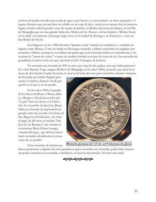 molinos de piedra movidos por rueda de agua o por bueyes, se encontraban en sitios separados a 5
leguas, distancia que recorre bien un caballo en un viaje de ida y vuelta en un mismo día, así tenemos
lugares donde todavía pueden verse las ruedas de piedra: en Molino Sur cerca de Sébaco, en la Villa
de Matagalpa que era mas grande había dos: Molino de los Alonso o de las Grijalva y Molino Norte
en la salida a la carretera a Jinotega, luego otros en la ciudad de Jinotega y en Tomatoya y otro en
San Rafael del Norte.
        Los finqueros en los 1860s llevaban “ganado en pie” arriado por campistos a venderlo en
lugares como Masaya. Como no había en Nicaragua monedas y billetes nacionales les pagaban con
monedas y billetes extranjeros, los billetes de papel aquí en la montaña nublosa se humedecían, y los
secaban en "camas de viento" o catres de madera forrados con tiras de cuero de res. Las monedas las
guardaban en jarros como ese que encontró el niño Velazquez de Jamaica.
         Yo encontré una moneda de 1855 en una casa vieja de mis padres, casa que había perteneci-
do a don Nazario Vega, antiguo Prefecto de Matagalpa en los años 1860s, recuerdo que asistí al en-
tierro de don Emilio Cuadra Guzmán, la metí en la bolsa del saco para enseñarla a ilustres visitantes
de Granada que habían llegado para
asistir el entierro, después olvidé que
quedó en el saco y se me perdió.
         En los años 1830s el ganado
de los llanos de Boaco, Olama, Séba-
co, Metapa y Terrabona era llevado
"en pie" hasta las ferias en El Salva-
dor. En el pueblo de San José, Boaco
había un mercado de negociación de
ganado antes de enviarlo a las ferias de
San Miguel en El Salvador y de Chal-
chuapa, de allí viene el nombre "San
José de los Remates", me contaba el
economista Mario Flores Loasiga,
oriundo del lugar, que allí han encon-
trado monedas salvadoreñas en casas
viejas de ese pueblo
       Estas monedas de Jamaica pu- Moneda peruana de 1/5 de sol 9 décimos de plata
dieron pertenecer a algunos de estos ganaderos quien escondió esas monedas, pudo haber muerto
sin poder comunicar su escondite a familiares, así fueron encontradas 130 años más tarde.

                                      




                                                                                                   31
 