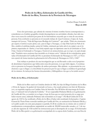Pedro de los Ríos, Gobernador de Castilla del Oro.
                Pedro de los Ríos, Tesorero de la Provincia de Nicaragua

                                                                                     Esteban Duque Estrada S.
                                                                                               Mayo de 2010


         Estos dos personajes, que además de ostentar el mismo nombre fueron contemporáneos y
coincidentes en el ámbito geográfico donde desempeñaron sus actividades oficiales, han sido mu-
chas veces causa de confusión por parte de los historiadores creyendo que se trata de una misma
persona. Esta confusión se presenta en el conocido trabajo de Juan Contreras y López de Ayala,
marqués de Lozoya, “Vida del Segoviano Rodrigo de Contreras”i que señala: “Hubo otra circunstancia
que enajenó a Contreras no poco afectos; casó, a poco de llegar a Nicaragua, a su hija Doña Isabel con Pedro de los
Ríos, caballero de nobilísima familia, natural de Córdoba, veinticuatro que había sido de esta ciudad, y uno de los
primeros conquistadores de América, el cual había ocupado cargos tan importantes como los de Gobernador en Tierra
Firme, Teniente de Gobernador en Nicaragua y Tesorero de esta misma provincia, que era el que a la sazón desempe-
ñaba” También otros escritores han incurrido en el mismo error.ii Además de las coincidencias apun-
tadas el Gobernador de Castilla del Oro se proclamo Gobernador de Nicaragua en 1527, y el Teso-
rero ejerció de forma interina la gobernación de la Provincia de Nicaragua en 1543 y 1544.iii
        Este trabajo es producto de una investigación que se está llevando a cabo con el propósito
de determinar el parentesco que había entre estas dos personas, si es que hubo alguno. A continua-
ción se presenta un bosquejo biográfico de ambos personajes. Más adelante se presentarán las con-
clusiones a que se llegue y se describirán los procesos por los que se llegue a establecer la genealogía
de los mismos. Se incluyen las fuentes documentales y bibliográficas a las que se ha tenido acceso.iv


Pedro de los Ríos, el Gobernador


         Pedro de los Ríos nació en Córdoba alredor de 1885, fue hijo de Diego Gutiérrez de los Ríos
y Elvira de Aguayo. Se graduó de Licenciado en Leyes, y fue casado primero con Inés de Montema-
yor y en segundas nupcias con Catalina Arias de Saavedra. Fue III Señor del mayorazgo de Escalo-
nias y Veinticuatrov de la Ciudad de Córdoba. vi Al ser suspendido Pedrarias Dávila en la gobernación
de Castilla del Oro, se nombró en su lugar a Lope de Sosa que no tomó posesión de su cargo por
haber muerto antes, habiendo Pedrarias sido reinstalado en el cargovii. Por Real Cédula del 25 de
agosto de 1525 le fue notificado a Pedro de los Ríos el haber sido nombrado Gobernador y Capitán
General de Tierra Firme conocida también por Castilla del Oro, en sustitución de Pedrarias Dávila, y
se le pidió acudir a la corte para preparar su partida. El 28 de octubre de ese mismo año se emitió el
nombramiento correspondiente asignándole un sueldo de 300,000 maravedíes anuales y el 3 de ma-
yo del año siguiente de 1526 recibió las instrucciones para el desempeño de su cargo. El Gobernador
Pedro de los Ríos partió a su gobernación acompañado de su esposa doña Catalina, con una flota de



                                                                                                                32
 