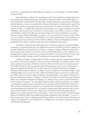 tres navíos y un contingente de 200 hombres que organizó a su coste, llegando a Nombre de Díos
en julio de 1526.viii
        Juicio de Residencia a Pedrarias. Por mandamiento del Consejo de Indias, se había comisionado
al Licenciado Juan de Salmerón para que acompañara a Pedro de los Ríos como Alcalde Mayor y
Juez de residencia. Cuando Pedro de los Ríos llegó a Panamá Pedrarias se encontraba en Nicaragua
adonde había ido a someter a su jurisdicción a Francisco Hernández de Córdoba, por lo que la Corte
le autorizó a nombrar un procurador para que lo representara.ix Lo primero que hicieron el Gober-
nador de los Ríos y el Alcalde Mayor Salmerón al posesionarse de sus cargos en Panamá fue quitarle
a Pedrarias todas sus posesiones en Panamá. Esta acción generó un conflicto y resultó en un litigio
entre Pedrarias y Pedro de los Ríos que duró hasta después de la muerte de Pedrarias y que luego
llevaron su esposa, Isabel de Bobadilla, y sus hijos, y en el que intervino la Corona en varias ocasio-
nes y que al final se sentenció a favor de Pedrarias.x En el juicio de Residencia contra Pedrarias no se
le hizo cargos por las ejecuciones de Vasco Núñez de Balboa y Francisco Hernández de Córdoba
posiblemente por haberse considerado que ambos fueron legalmente procesadosxi
        Expediciones al Perú. Pedrarias había organizado en 1524 una expedición al mando de Diego
de Almagro y Francisco Pizarro para que exploraran las tierras de los Incas. En 1526 se organizó una
segunda expedición pues la primera fue un fracaso; y al regresar Almagro a Panamá en busca de re-
fuerzos para auxiliar a Pizarro se encontró ya al nuevo Gobernador quien no estuvo dispuesto a se-
guir apoyando la empresa, la que estuvo así a punto de fracasar. Ante esta situación, la Corona orde-
nó a Pedro de los Ríos “ayudar en todo” los esfuerzos de conquista de Almagro y Pizarro.xii
         Conflicto en Nicaragua. Al llegar Pedro de los Ríos a hacerse cargo de su gobernación, Pedrarias
que estaba en Nicaragua en misión de someter a Francisco Hernández de Córdoba, resolvió ir a Pa-
namá a enfrentar su residencia. Pedrarias convenció a Pedro de los Ríos de la conveniencia para él
(de los Ríos) de hacerse cargo de la gobernación de Nicaragua por lo que el nuevo Gobernador or-
ganizó una expedición hacia allá. Por otro lado, había sido nombrado Gobernador de Higueras
(Honduras) Pedro López de Salcedo, y se dirigió a León con el pretexto de pacificar la región. López
de Salcedo llegó a León en mayo de 1527, y Pedro de los Ríos lo hizo en agosto de ese mismo año.
El cabildo de León reconoció a López de Salcedo como Gobernador, y éste ordenó a Pedro de Los
Ríos que abandonara la ciudad y se regresara a Panamá. El conflicto no terminó hasta que Pedrarias
Dávila, fue nombrado Gobernador de Nicaragua y se dirigió a León y apresó a López de Salcedo y
lo hizo regresar a Honduras.xiii Las autoridades españolas parecen haber contribuido a este conflicto
con disposiciones aparentemente contradictorias. Por un lado, por Real Cédula del 20 de junio de
1526 a Francisco Hernández de Córdoba se le informaba del nombramiento de Pedro de los Ríos
como Gobernador de Castilla del Oro y se ubicaba el territorio que había descubierto bajo su juris-
dicción (de de los Ríos). Por otro lado a Diego López de Salcedo al nombrarlo gobernador de
Higueras se le ordenó la pacificación de la provincia, y “atajar” las desavenencias entre Gil González
Dávila y Cristóbal de Olid, lo que también parecía darle jurisdicción sobre Nicaragua.xiv A este con-
flicto le puso punto final el nombramiento de Pedrarias Dávila como Gobernador de Nicaragua y las
órdenes a los gobernadores de Castilla del Oro y de Higueras de no interferir y darle apoyo a la refe-
rida Provincia de Nicaragua.xv




                                                                                                      33
 