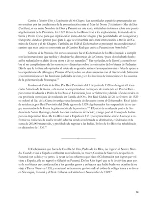 Camino a Nombre Dios y Exploración del río Chagres. Las autoridades españolas preocupadas co-
mo estaban por las condiciones de la comunicación entre el Mar del Norte (Atlántico) y Mar del Sur
(Pacífico), o sea entre Nombre de Dios y Panamá en este caso, solicitaban informes sobre este punto
al gobernador de la Provincia. En 1527 Pedro de los Ríos envió a los exploradores, Fernando de la
Serna y Pedro Corso para que exploraran el curso del río Chagres y las posibilidades de navegación y
transporte, dando el primer paso para lo que se convertiría en la ruta interoceánica a través del Ca-
mino de Cruces y el río Chagres. También, en 1528 el Gobernador se preocupó en acondicionar el
camino que mas tarde se convertiría en el Camino Real que uniría a Panamá con Portobelo.xvi
         Gobierno de la Provincia. En varias ocasiones fue el Gobernador de los Ríos instado a cumplir
con las instrucciones que recibía y obedecer las directrices de la Corona “pues el no haberlo hecho
así ha redundado en daño de esa tierra y de sus naturales.” En particular, se le llamó la atención so-
bre el no cumplimiento de las sentencias y directrices sobre la restitución de los bienes de Pedrarias
Dávila que le habían sido quitados al inicio de su gestión; sobre el entorpecimiento y falta de apoyo a
las expediciones de Almagro y Pizarro al Perú; sobre sus desavenencias con el Licenciando Salmerón
y las intromisiones en las funciones judiciales de éste, y en los intentos de inmiscuirse en los asuntos
de la gobernación de Nicaragua.xvii
        Residencia de Pedro de los Ríos. Por Real Provisión del 5 de junio de 1528 se designó al Licen-
ciado Antonio de la Gama - a la sazón desempeñándose como juez de residencia en Puerto Rico -
para tomar residencia a Pedro de los Ríos, el Licenciado Juan de Salmerón y demás oficiales reales en
esa provincia como juez de residencia en Castilla del Oro. Por Real Cédula del 26 de febrero de 1529
se ordenó al Lic. de la Gama investigar una denuncia de desacato contra el Gobernador. En el juicio
de residencia, por Real Provisión del 20 de agosto de 1529 el gobernador fue suspendido de su car-
go, asumiendo de la Gama la gobernación de la provincia.xviii El juicio de residencia pasó a la Au-
diencia de Santo Domingo, donde fue casi totalmente revocado, y luego pasó al Consejo de Indias
para su disposición final. De los Ríos viajó a España en 1531 para presentarse ante el Consejo a en-
frentar su residencia la cual le resultó adversa siendo confirmada su destitución, condenado en la
suma de 200,000 maravedís, y prohibido de regresar a las Indias. Pedro de los Ríos fue rehabilitado
en diciembre de 1536.xix


                                     -----------------o-----------------


         El Gobernador que fuera de Castilla del Oro, Pedro de los Ríos, no regresó al Nuevo Mun-
do. Cuando viajó a España a enfrentar su residencia, su mujer, Catalina de Saavedra, se quedó en
Panamá con su hija y su yerno. A pesar de los esfuerzos que hizo el Gobernador por lograr que vol-
viera a España, ella no regresó y falleció en Panamá. De los Ríos logró que se le devolviera gran par-
te de sus bienes en consideración a los grandes gastos y esfuerzos que había hecho en ocasión de su
viaje a Tierra Firme en 1526, y continuó activamente gestionando el cobro de obligaciones a su favor
en Nicaragua, Panamá y el Perú. Falleció en Córdoba en Noviembre de 1549.xx




                                                                                                     34
 