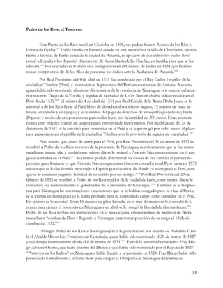 Pedro de los Ríos, el Tesorero


        Este Pedro de los Ríos nació en Córdoba en 1505, sus padres fueron Alonso de los Ríos y
Urraca de Godoy.xxi Había estado en Panamá donde en una incursión a la villa de Chuchama, situada
frente a las islas de Perlas cerca de la ciudad de Panamá, se apoderó de dos indios los cuales llevó
con él a España y los depositó el convento de Santa María de las Dueñas, en Sevilla, para que se les
educara.xxii Por este echo se le abrió una averiguación en el Consejo de Indias en 1531 que finalizó
con el compromiso de de los Ríos de presentar los indios ante la Audiencia de Panamá.xxiii
         Por Real Provisión del 4 de abril de 1531 fue nombrado por el Rey Carlos I regidor de la
ciudad de Túmbez (Perú), y contador de la provincia del Perú en sustitución de Antonio Navarro
quien había sido nombrado el mismo día tesorero de la provincia de Nicaragua, por muerte del ante-
rior tesorero Diego de la Tovilla, y regidor de la ciudad de León. Navarro había sido contador en el
Perú desde 1529.xxiv El mismo día 4 de abril de 1531 por Real Cédula de la Reina Doña Juana se le
autorizó a de los Ríos llevar al Perú libres de derechos dos esclavos negros, 15 marcos de plata la-
brada, un caballo y una yegua; y se le eximió del pago de derechos de almojarifazgo (aduana) hasta
20 pesos y medio de oro por enseres personales hasta por la cantidad de 300 pesos. Estas exonera-
ciones eran práctica común en la época para este nivel de funcionarios. Por Real Cédula del 24 de
diciembre de 1531 se le autorizó para comerciar en el Perú y se le prorrogó por ocho meses el plazo
para presentarse en el cabildo de la ciudad de Túmbez con la provisión de regidor de esa ciudad. xxv
         Pero resulta que, antes de partir para el Perú, por Real Provisión del 31 de enero de 1532 se
nombró a Pedro de los Ríos tesorero de la provincia de Nicaragua, nombramiento que le fue comu-
nicado ese mismo día; y también ese mismo día se le ordenó a Antonio Navarro continuar en el car-
go de contador en el Perú.xxvi No hemos podido determinar las causas de ese cambio al parecer re-
pentino, pero lo cierto es que Antonio Navarro permaneció como contador en el Perú hasta en 1533
año en que se le dio licencia para viajar a España por dos años, de donde ya no regresó al Perú, aun-
que se le continuó pagando la mitad de su sueldo por un tiempo.xxvii Por Real Provisión del 29 de
febrero de 1532 se nombró a Pedro de los Ríos regidor de la ciudad de León, y ese mismo día se le
comunicó ese nombramiento al gobernador de la provincia de Nicaragua.xxviii También se le traspasa-
ron para Nicaragua las autorizaciones y exenciones que se le habían otorgado para su viaje al Perú y
se le eximió de fianza pues ya la había prestado para su suspendido cargo como contador en el Perú.
En febrero se le autorizó llevar 15 marcos de plata labrada, en el mes de marzo se le concedió la li-
cencia para ejercer el comercio en Nicaragua y en abril se le otorgó la libertad de almojarifazgo.xxix
Pedro de los Ríos recibió sus instrucciones en el mes de julio, embarcándose de Sanlúcar de Barra-
meda hacia Nombre de Dios y llegando a Nicaragua para tomar posesión de su cargo el 12 de di-
ciembre de 1532.xxx
         Al llegar Pedro de los Ríos a Nicaragua ejercía la gobernación por muerte de Pedrarias Dávi-
la el Alcalde Mayor Lic. Francisco de Castañeda, quien había sido nombrado el 29 de marzo de 1527
y que fungía interinamente desde el 6 de marzo de 1531.xxxi Ejercía la autoridad eclesiástica Fray Die-
go Alvarez Osorio, que fuera chantre del Darién y que había sido nombrado por el Rey desde 1527
“Protector de los Indios” en Nicaragua y había llegado a la provincia en 1528. Fray Diego había sido
presentado formalmente a la Santa Sede para ocupar el Obispado de Nicaragua diciembre de


                                                                                                    35
 