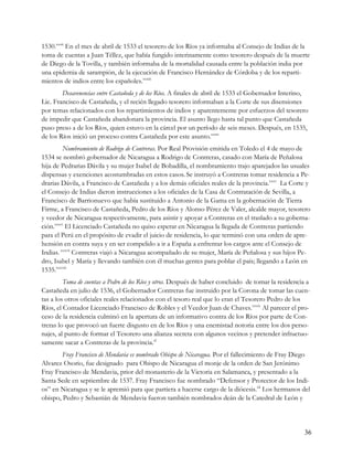 1530.xxxii En el mes de abril de 1533 el tesorero de los Ríos ya informaba al Consejo de Indias de la
toma de cuentas a Juan Téllez, que había fungido interinamente como tesorero después de la muerte
de Diego de la Tovilla, y también informaba de la mortalidad causada entre la población india por
una epidemia de sarampión, de la ejecución de Francisco Hernández de Córdoba y de los reparti-
mientos de indios entre los españoles.xxxiii
        Desavenencias entre Castañeda y de los Ríos. A finales de abril de 1533 el Gobernador Interino,
Lic. Francisco de Castañeda, y el recién llegado tesorero informaban a la Corte de sus disensiones
por temas relacionados con los repartimientos de indios y aparentemente por esfuerzos del tesorero
de impedir que Castañeda abandonara la provincia. El asunto llego hasta tal punto que Castañeda
puso preso a de los Ríos, quien estuvo en la cárcel por un período de seis meses. Después, en 1535,
de los Ríos inició un proceso contra Castañeda por este asunto.xxxiv
         Nombramiento de Rodrigo de Contreras. Por Real Provisión emitida en Toledo el 4 de mayo de
1534 se nombró gobernador de Nicaragua a Rodrigo de Contreras, casado con María de Peñalosa
hija de Pedrarias Dávila y su mujer Isabel de Bobadilla, el nombramiento trajo aparejados las usuales
dispensas y exenciones acostumbradas en estos casos. Se instruyó a Contreras tomar residencia a Pe-
drarias Dávila, a Francisco de Castañeda y a los demás oficiales reales de la provincia.xxxv La Corte y
el Consejo de Indias dieron instrucciones a los oficiales de la Casa de Contratación de Sevilla, a
Francisco de Barrionuevo que había sustituido a Antonio de la Gama en la gobernación de Tierra
Firme, a Francisco de Castañeda, Pedro de los Ríos y Alonso Pérez de Valer, alcalde mayor, tesorero
y veedor de Nicaragua respectivamente, para asistir y apoyar a Contreras en el traslado a su goberna-
ción.xxxvi El Licenciado Castañeda no quiso esperar en Nicaragua la llegada de Contreras partiendo
para el Perú en el propósito de evadir el juicio de residencia, lo que terminó con una orden de apre-
hensión en contra suya y en ser compelido a ir a España a enfrentar los cargos ante el Consejo de
Indias. xxxvii Contreras viajó a Nicaragua acompañado de su mujer, María de Peñalosa y sus hijos Pe-
dro, Isabel y María y llevando también con él muchas gentes para poblar el país; llegando a León en
1535.xxxviii
         Toma de cuentas a Pedro de los Ríos y otros. Después de haber concluido de tomar la residencia a
Castañeda en julio de 1536, el Gobernador Contreras fue instruido por la Corona de tomar las cuen-
tas a los otros oficiales reales relacionados con el tesoro real que lo eran el Tesorero Pedro de los
Ríos, el Contador Licenciado Francisco de Robles y el Veedor Juan de Chaves.xxxix Al parecer el pro-
ceso de la residencia culminó en la apertura de un informativo contra de los Ríos por parte de Con-
treras lo que provocó un fuerte disgusto en de los Ríos y una enemistad notoria entre los dos perso-
najes, al punto de formar el Tesorero una alianza secreta con algunos vecinos y pretender infructuo-
samente sacar a Contreras de la provincia.xl
        Fray Francisco de Mendavia es nombrado Obispo de Nicaragua. Por el fallecimiento de Fray Diego
Alvarez Osorio, fue designado para Obispo de Nicaragua el monje de la orden de San Jerónimo
Fray Francisco de Mendavia, prior del monasterio de la Victoria en Salamanca, y presentado a la
Santa Sede en septiembre de 1537. Fray Francisco fue nombrado “Defensor y Protector de los Indi-
os” en Nicaragua y se le apremió para que partiera a hacerse cargo de la diócesis.xli Los hermanos del
obispo, Pedro y Sebastián de Mendavia fueron también nombrados deán de la Catedral de León y




                                                                                                      36
 
