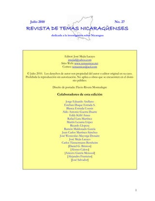 Julio 2010                                                             No. 27
REVISTA DE TEMAS NICARAGÜENSES
                     dedicada a la investigación sobre Nicaragua




                                 Editor: José Mejía Lacayo
                                    jmejial@yahoo.com
                              Sitio Web: www.temasnicas.net
                               Correo: temasnicas@aol.com

 © Julio 2010. Los derechos de autor son propiedad del autor o editor original en su caso.
Prohibida la reproducción sin autorización. No aplica a obras que se encuentren en el domi-
                                        nio público.

                      Diseño de portada: Flavio Rivera Montealegre

                          Colaboradores de esta edición
                                 Jorge Eduardo Arellano
                                Esteban Duque Estrada S.
                                  Blanca Estrada Cousin
                              Aldo Antonio Guerra Duarte
                                    Eddy Kühl Arauz
                                   Rafael Lara-Martínez
                                  Martín Lezama López
                                     Ricardo Llopesa
                                Ramón Maldonado García
                              Juan Carlos Martínez-Sánchez
                            José Wenceslao Mayorga Donaire
                                    José Mejía Lacayo
                              Carlos Tünnermann Bernheim
                                   [Daniel G. Brinton]
                                     [Alonso Calero]
                                [Aniceto García Menocal]
                                  [Alejandro Frantzius]
                                      [José Salvador]




                                                                                              1
 