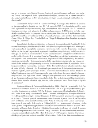 que hoy se conocen como Jícaro y Coco, en el centro de una región rica en maderas y vetas aurífe-
ras. Debido a los ataques de indios y piratas la ciudad original, cuyo sitio hoy se conoce como Ciu-
dad Vieja, fue abandonada en 1611 y trasladada a otro lugar, Ciudad Antigua, la cual también fue
abandonada.xlix
         Nombramiento de Fray Antonio de Valdivieso como Obispo de Nicaragua. Fray Antonio de Valdivie-
so fue presentado a Su Santidad por carta del 1° de marzo de 1543; Fray Antonio fue urgido a partir
hacia la provincia sin esperar sus bulas y llegó a su diócesis en abril o mayo de 1544. Ya estando en
Nicaragua empeñado en la aplicación de las Nuevas Leyes en mayo de 1545 recibió sus bulas y par-
tió a la ciudad de Gracias en Honduras para su consagración. Fray Antonio de Valdivieso fue consa-
grado Obispo el 8 de noviembre de 1545 en la Ciudad de Gracias a Dios por Fray Bartolomé de las
Casas, Obispo de Chiapa, Fray Cristóbal Pedraza, Obispo de Honduras y Fray Francisco Marroquín,
Obispo de Guatemala.l
         Incumplimiento de ordenanzas e infracciones en el manejo de las encomiendas y de la Real Caja. El Gober-
nador Contreras y su yerno Pedro de los Ríos eran señalados de gobernar la provincia para su pro-
vecho personal y de incumplir las ordenanzas e provisiones reales como las de permitir a los clérigos
la libre circulación por los pueblos de la provincia en su labor evangelizadora, y también de no per-
mitir que a la muerte de un encomendero pasaran las encomiendas a los legítimos herederos como
estaba establecido antes de la promulgación de las Nuevas Leyes, y más bien las asignaban a perso-
nas allegadas a ellos. También eran señalados de irregularidades en el otorgamiento y del acapara-
miento de encomiendas y de tres cuartas partes de los repartimientos de tierra, los que estaban en
manos de los parientes y allegados del gobernador. Y además eran señalados de impedir las visitas a
los pueblos indios y encomiendas.li Contreras y de los Ríos también fueron señalados de tráfico ilegal
de indios al Perú y a Panamá. y de descuidar el aprovisionamiento de las iglesias de ornamentos,
utensilios sagrados, aceite y vino para el culto.lii El tesorero era señalado de un manejo delictuoso de
la Real Hacienda no ingresando lo correcto en las arcas reales, de no dar cuenta sobre los diezmos e
irregularidades en el pago de los salarios.liii Después de la proclamación de las Nuevas Leyes y antes
de que fueran promulgadas en la provincia, Pedro de los Ríos se dedicó a dar cédulas de encomien-
das con fechas alteradas a favor de hijos menores de los poseedores con el fin de alargar la vigencia
de las mismas.liv
          Residencia de Rodrigo de Contreras y de Pedro de los Ríos. El Lic. Diego de Herrera, oidor de la Au-
diencia de los Confines, instalada en la ciudad de Gracias a Dios en lo que hoy es Honduras, y que
ya estaba funcionando en junio de 1543, fue designado para tomar residencia a Rodrigo de Contre-
ras, a Pedro de los Ríos y a otros oficiales reales. lv Contreras había regresado de España a inicios de
1544. Diego de Herrera llegó a León el 11 de junio de 1544 y asumió la gobernación, suspendiendo
en su cargo a Contreras, quien de todas maneras estaba destituido de jure en virtud de las Nuevas Le-
yes.lvi El 28 inició juicios contra Contreras, contra Pedro de los Ríos y contra Luis de Guevara que
era teniente de gobernador de la provincia. El 14 de Julio El Lic. Herrera mandó a Contreras y de los
Ríos a guardar casa por cárcel y prohibió a Luis de Guevara ausentarse de la ciudad de León. lvii Las
sentencias se libraron 4 días después el 18 de julio. Contreras fue condenado a la pérdida de su pues-
to, a destierro por siete años de la ciudad de León, y a una multa de cien mil castellanos; similares
condenas sufrieron Pedro de los Ríos y Luis de Guevara.lviii El 1° de agosto siguiente el factor An-
drés Esquivel promovió un juicio ante el Lic. Herrera contra Pedro de los Ríos acusándolo de no


                                                                                                              38
 
