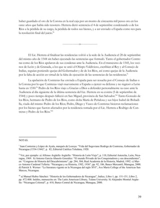 haber guardado el oro de la Corona en la real caja por un monto de cincuenta mil pesos oro en los
once años que había sido tesorero. Herrera dictó sentencia el 4 de septiembre condenando a de los
Ríos a la pérdida de su cargo, la pérdida de todos sus bienes, y a ser enviado a España como reo para
la resolución final del juicio.lix


                                         -----------------o-----------------


        El Lic. Herrera al finalizar las residencias volvió a la sede de la Audiencia el 20 de septiembre
del mismo año de 1544 sin haber ejecutado las sentencias que formuló. Tanto el gobernador Contre-
ras como de los Ríos apelaron de sus condenas ante la Audiencia. En el transcurso de 1545, los veci-
nos de León y de Granada, a los que se unió el Obispo Valdivieso, escribían al Rey y al Consejo de
Indias, seguían poniendo quejas del Gobernador y de de los Ríos, así como quejas de la Audiencia
por la falta de acción en virtud de la falta de ejecución de las sentencias de las residencias.lx
         La apelación de Contreras fue enviada a España para ser resuelta por el Consejo de Indias o
la Corona por lo que Contreras viajó nuevamente a España a ejercer su defensa y no regresó a León
hasta en 1550.lxi Pedro de los Ríos viajo a Gracias a Dios a defender personalmente su caso ante la
Audiencia al día siguiente de la última sentencia del Lic. Herrera en su contra (5 de septiembre de
1544) y poco tiempo después falleció en San Miguel, provincia de San Salvador.lxii Tanto Gonzalo de
los Ríos, hermano de Pedro de los Ríos, como doña María de Peñalosa y sus hijos Isabel de Bobadi-
lla, viuda del mismo Pedro de los Ríos; Pedro, Diego y Vasco de Contreras hicieron reclamaciones
por los bienes que fueron afectados por la residencia tomada por el Lic. Herrera a Rodrigo de Con-
treras y Pedro de los Ríos.lxiii




NOTAS:
i
 Juan Contreras y López de Ayala, marqués de Lozoya: “Vida del Segoviano Rodrigo de Contreras, Gobernador de
Nicaragua (1534-1544)”, p. 82, Editorial Católica Toledana, 1920.
ii
  Ver, por ejemplo: a) Alfonso Argüello Argüello: “Historia de León Viejo”, p. 110, Editorial Antorcha, León, Nica-
ragua, 1969. b) Antonio García-Abasolo González: “El mundo Privado de los Conquistadores y sus descendientes”,
en: “Congreso de Historia del Descubrimiento”, pp. 284, 304; Real Academia de la Historia, Madrid, 1992. c) Mar-
co Antonio Cardenal Tellería: “Nicaragua y su Historia, 1502, 1936”, pp. 92, 106, Banco Mercantil, Managua, 2000.
d) Patrick S. Werner: “La literatura vigente en la Nicaragua del siglo XVI”, Ave María College of the Americas San
Marcos, Nicaragua.
iii
  a) Manuel Rubio Sánchez: “Historia de los Gobernadores de Nicaragua”, Indice, Libro 1, pp. 131-151, Libro 2,
pp. 472-800. Inédito, manuscrito en: The Latin American Library, Tulane University. b) Alejandro Montiel Argüe-
llo: “Nicaragua Colonial”, p. 410, Banco Central de Nicaragua, Managua, 2000.




                                                                                                                39
 