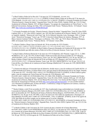 xii
   a) Real Cédula a Pedro de los Ríos del 17 de mayo de 1527 (Valladolid), ES.41091.AGI/
1.16403.15.409//INDIFERENTE,415,L.1,F.111V-112 . [PARES]. b) Real Cédula a Pedro de los Ríos del 27 de marzo de
1528 (Madrid), ES.41091.AGI/1.16403.10.3.19//PANAMA,234,L.3,F.88R-88V. [PARES]. c) Gonzalo Fernández de Oviedo;
“Historia General y Natural de Indias”, Segunda Parte, Tomo III, Libro XXIX, Capítulo XXIII, pp. 118-119, Real
Academia de la Historia, Madrid, 1853. d) Mario Góngora: “Los grupos de conquistadores en Tierra Firme”, p. 132,
Editorial Universitaria, Santiago de Chile, 1962. d) Fernando Fraile Vitoria: “Pedrarias Dávila – El Valiente”, Enero
2004. http://webs.ono.com/historiasc/PEDRARIAS.pdf
xiii
   a) Gonzalo Fernández de Oviedo; “Historia General y Natural de Indias”, Segunda Parte, Tomo III, Libro XXIX,
Capítulo XXV, p. 123, Libro XXXI, Capítulo I, pp. 189-190, Real Academia de la Historia, Madrid, 1853. b) Alfon-
so Argüello Argüello: “Historia de León Viejo”, pp. 30-34, Editorial Antorcha, León, Nicaragua, 1969. c) Tomás
Ayón: “Historia de Nicaragua” Tomo I, pp. 197-207, Colección Cultural Banco de América, Managua, 1977. d)
Marco Antonio Cardenal Tellería: “Nicaragua y su Historia, 1502, 1936”, pp. 78-83, Banco Mercantil, Managua,
2000. d) Fernando Fraile Vitoria: “Pedrarias Dávila – El Valiente”, Enero 2004.
xiv
  a) Reales Cédulas a Diego López de Salcedo del 20 de noviembre de 1525 (Toledo),
ES.41091.AGI/1.16403.8.3.20//GUATEMALA,402,L.1,F.1-4V y ES.41091.AGI/1.16416.2.17.1/
/PATRONATO,20,N.3,R.6. [PARES]. b) Real Cédula a Francisco Hernández de Córdoba del 20 de junio de 1526
(Granada) diciéndole que debe dar cuenta a Pedro de los Ríos, [Colección Somoza, Tomo I, pp. 152-154].
xv
  a) Real Cédula a Pedrarias Dávila del 16 de marzo de 1527 (Valladolid), AGI /Panamá. Legajo 233. L. 2, [MO-
NUMENTA, Vol. V, pp. 193-195]. b) Real Cédula a Pedro de los Ríos del 29 de noviembre de 1527 (Burgos),
.AGI/PANAMA, 234,L.3, [Colección Somoza, Tomo I, pp. 281-283]. [MONUMENTA, Vol. III, pp. 485-487]. c)
Reales Cédulas a Diego López de Salcedo del 29 de noviembre de 1527 (Burgos) y del 24 de enero de 1528,
AGI/PANAMA,234,L.3, [Colección Somoza, Tomo I, pp. 302-303]. [MONUMENTA, Vol. III, pp. 510-511]. d)
Carta del Rey a los Oidores de la Audiencia de Santo Domingo (Madrid) del 27 de marzo de 1528, [MONUMEN-
TA, Vol. I, p. 70].
xvi
  a) Instrucción dada por el licenciado Juan de Salmerón, alcalde mayor y juez de residencia de Castilla del Oro al
capitán Fernando de la Serna y el piloto Pedro Corzo, para que fueran al descubrimiento del río de Chagre. Panamá,
11 de marzo de 1527. ES.41091.AGI/1.16416.2.19.1//PATRONATO,26,R.19. [PARES]. b) Real Cédula al gober-
nador o juez de residencia de Tierra Firme del 5 de junio de 1528 (Monzón), AGI
ES.41091.AGI/1.16403.10.3.19//PANAMA,234,L.3,F.134R-135R. [PARES]. c) Gonzalo Fernández de Oviedo;
“Historia General y Natural de Indias”, Segunda Parte, Tomo III, Libro XXIX, Capítulo XXX, pp. 147-150, Real
Academia de la Historia, Madrid, 1853. d) José Manuel Reverte Coma: “Los fuertes del Río Chagres”, Comisión
Nacional de Arqueología de Panamá, Sin fecha http://www.gorgas.gob.pa/museoafc/l e) Luis Laorden Jiménez:
“Las Alternativas Españolas para ‘El Paso del Itsmo”, Conferencia, Colegio de Ingenieros de Caminos, Canales y
Puertos, Madrid, 2 de marzo de 2010.
xvii
   Reales Cédulas: a) del 29 de noviembre de 1527: Que el gobernador tenga conformidad con el alcalde mayor
Licenciado de Salmerón (Burgos), ES.41091.AGI/1.16403.10.3.19//PANAMA,234,L.3,F.31V-32R, [PARES]. b)
del 21 de diciembre de 1527: Restitución de bienes a Pedrarias Dávila (Burgos), AGI/PANAMA, 234, L.3, [MO-
NUMENTA, Vol. III, pp. 81-83, 487-489]. c) del 27 de marzo de 1528: Sobre las expediciones a Nicaragua y el
Perú (Madrid), ES.41091.AGI/1.16403.10.3.19//PANAMA, 234,L.3,F.88R-88V. [PARES]. d) del 29 de agosto de
1528: Que Pedro de los Ríos cumpla con las órdenes que se le envían. (Madrid),
ES.41091.AGI/1.16403.10.3.19//PANAMA,234,L.3,F.211R-211V. AGI [PARES]. e) Gonzalo Fernández de Ovie-
do; “Historia General y Natural de Indias”, Segunda Parte, Tomo III, Libro XXIX, Capítulo XXV, pp. 122-123, Re-
al Academia de la Historia, Madrid, 1853.
xviii
    a) Reales Cédulas 1) del 3 de marzo de 1519: Licencia de pase a Antonio de la Gama (Barcelona),
ES.41091.AGI/1.16403.15.414//INDIFERENTE,420,L.8,F.24V(2). 2) 5 de junio de 1528: Título de juez de residen-
cia a Antonio de la Gama (Monzón), ES.41091.AGI/1.16403.10.3.19//PANAMA,234,L.3,F.118V-122R. 3) del 26
de febrero de 1529: Desacato de Pedro de los Rios (Toledo), ES.41091.AGI /PANAMA,234,L.3, [MONUMENTA,
Vol. III, pp. 530-532]. 4) 20 de agosto de 1529: Residencia de Pedro de los Rios (Toledo),


                                                                                                                  41
 