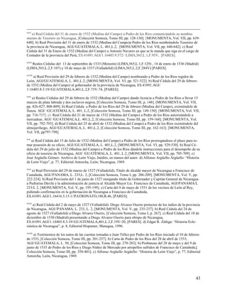 xxvi
    a) Real Cédula del 31 de enero de 1532 (Medina del Campo) a Pedro de los Ríos comunicándole su nombra-
miento de Tesorero en Nicaragua, [Colección Somoza, Tomo III, pp. 128-130]. [MONUMENTA, Vol. VII, pp. 639-
640]. b) Real Provisión del 31 de enero de 1532 (Medina del Campo)a Pedro de los Ríos nombrándolo Tesorero de
la provincia de Nicaragua, AGI//GUATEMALA, L. 401,L.2, [MONUMENTA, Vol. VII, pp. 640-642]. c) Real
Cédula del 31 de Enero de 1532 (Medina del Campo) a Antonio Navarro en que se le manda que siga en el cargo de
Contador de la provincia del Perú, ES.41091.AGI/1.16403.9.572/ /LIMA,565,L.1,F.95V, [PARES].
xxvii
   Reales Cédulas del 13 de septiembre de 1533 (Monzón) (LIMA,565,L.1,F.129) , 14 de enero de 1536 (Madrid)
(LIMA,565,L.2,F.107) y 10 de mayo de 1537 (Valladolid) (LIMA,565,L.2,F.284V) [PARES].
xxviii
    a) Real Provisión del 29 de febrero de 1532 (Medina del Campo) nombrando a Pedro de los Ríos regidor de
León, AGI/GUATEMALA, L. 401,L.2, [MONUMENTA, Vol. VI, pp. 521-522]. b) Real Cédula del 29 de febrero
de 1532 (Medina del Campo) al gobernador de la provincia de Nicaragua, ES.41091.AGI/
1.16403.8.3.19//GUATEMALA,401,L.2,F.73V-74, [PARES].
xxix
    a) Reales Cédulas del 29 de febrero de 1532 (Medina del Campo) dando licencia a Pedro de los Ríos a llevar 15
marcos de plata labrada y dos esclavos negros, [Colección Somoza, Tomo III, p. 148]. [MONUMENTA, Vol. VII,
pp. 826-827, 808-809]. b) Real Cédula a Pedro de los Ríos del 29 de febrero (Medina del Campo), eximiéndole de
fianza. AGI/ /GUATEMALA, L. 401, L.2, [Colección Somoza, Tomo III, pp. 149-150]. [MONUMENTA, Vol. VII,
pp. 716-717]. c) Real Cédula del 21 de marzo de 1532 (Medina del Campo) a Pedro de los Ríos autorizándole a
mercadear, AGI/ /GUATEMALA,L. 401,L.2, [Colección Somoza, Tomo III, pp. 159-160]. [MONUMENTA, Vol.
VII, pp. 792-793]. d) Real Cédula del 25 de abril de 1532 (Medina del Campo) a Pedro de los Ríos eximiéndole del
almojarifazgo, AGI//GUATEMALA, L. 401,L.2, [Colección Somoza, Tomo III, pp. 162-163]. [MONUMENTA,
Vol. VII, pp797-798].
xxx
   a) Real Cédula del 15 de Julio de 1532 (Medina del Campo) a Pedro de los Ríos prorrogándoos el plazo para to-
mar posesión de su oficio, AGI//GUATEMALA, L. 401,L.2, [MONUMENTA, Vol. VI, pp. 529-530]. b) Real Cé-
dula del 29 de julio de 1532 (Medina del Campo) a Pedro de los Ríos dándole instrucciones para el desempeño de su
oficio de tesorero de Nicaragua, AGI/ /GUATEMALA, L. 401, L.2, [MONUMENTA, Vol. VII, pp. 705-709]. c)
José Argüello Gómez: Archivo de León Viejo, Inédito, en manos del autor. d) Alfonso Argüello Argüello: “Historia
de León Viejo”, p. 77, Editorial Antorcha, León, Nicaragua, 1969.
xxxi
   a) Real Provisión del 29 de marzo de 1527 (Valladolid), Título de alcalde mayor de Nicaragua a Francisco de
Castañeda, AGI//PANAMA, L. 233,L. 2, [Colección Somoza, Tomo I, pp. 206-209]. [MONUMENTA, Vol. V, pp.
222-224]. b) Real Provisión del 1 de junio de 1527 otorgando título de Gobernador y Capitán General de Nicaragua
a Pedrarias Dávila y la administración de justicia al Alcalde Mayor Lic. Francisco de Castañeda, AGI/PANAMA/L
233/L 2, [MONUMENTA, Vol. V, pp. 195-199]. c) Carta del 9 de mayo de 1531 de los vecinos de León al Rey,
pidiendo confirmación en la gobernación de Nicaragua a Francisco de Castañeda,
ES.41091.AGI/1.16416.5.15.1//PATRONATO,180,R.46, [PARES].
xxxii
    a) Real Cédula del 2 de mayo de 1527 (Valladolid): Diego Alvarez Osorio protector de los indios de la provincia
de Nicaragua, AGI//PANAMA, L. 233, L. 2, [MONUMENTA, Vol. V, pp. 235-237]. b) Real Cédula del 24 de
agosto de 1527 (Valladolid) a Diego Alvarez Osorio, [Colección Somoza, Tomo I, p. 267]. c) Real Cédula del 10 de
diciembre de 1530 (Madrid) presentando a Diego Alvarez Osorio para obispo de Nicaragua,
ES.41091.AGI/1.16403.8.3.19//GUATEMALA,401,L.2,F.19V-20, [PARES]. d) Edgar R. Zúñiga: “Historia Ecle-
siástica de Nicaragua”, p. 8, Editorial Hispamer, Managua, 1996.
xxxiii
    a) Testimonios de los autos de las cuentas tomadas a Juan Téllez por Pedro de los Ríos iniciado el 10 de febrero
de 1533, [Colección Somoza, Tomo III, pp. 201-257]. b) Carta de Pedro de los Ríos del 28 de abril de 1533,
AGI//GUATEMALA, L. 50, [Colección Somoza, Tomo III, pp. 278-283]. b) Probanzas del 28 de mayo y del 9 de
junio de 1535 de Pedro de los Ríos y Diego Núñez de Mercado por atropellos sufridos de Francisco de Castañeda,[
Colección Somoza, Tomo III, pp. 358-401]. c) Alfonso Argüello Argüello: “Historia de León Viejo”, p. 77, Editorial
Antorcha, León, Nicaragua, 1969.




                                                                                                                 43
 