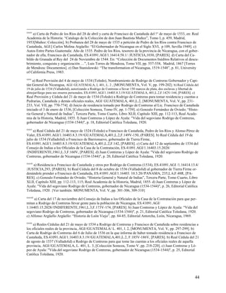 xxxiv
    a) Carta de Pedro de los Ríos del 28 de abril y carta de Francisco de Castañeda del !° de mayo de 1533, en: Real
Academia de la Historia: “Catalogo de la Colección de don Juan Bautista Muñoz”, Tomo I, p. 459, Madrid,
1953[Muñoz: Colección]. b) Probanza del 28 de mayo de 1535 a petición de Pedro de los Ríos contra Francisco de
Castañeda, AGI [ Carlos Molina Argüello: “El Gobernador de Nicaragua en el Siglo XVI, p 109, Sevilla 1949]. c)
Autos Entre Partes Guatemala: Año de 1535. Pedro de los Ríos, tesorero de la provincia de Nicaragua, con el gober-
nador de ella, Francisco de Castañeda, ES.41091.AGI/1.16414.58.1/ /JUSTICIA,1030, [PARES]. d) Carta del Ca-
bildo de Granada al Rey del 24 de Noviembre de 1544. En: “Colección de Documentos Inéditos Relativos al descu-
brimiento, conquista y organización …”, Luis Torres de Mendoza, Tomo VII, pp. 557-558, Madrid, 1867 [Torres
de Mendoza: Documentos]. e) Dan Stanislawski: “The transformation of Nicaragua, 1519-1548”, p. 81, University
of California Press, 1983.
xxxv
    a) Real Provisión del 4 de mayo de 1534 (Toledo), Nombramiento de Rodrigo de Contreras Gobernador y Capi-
tán General de Nicaragua, AGI/ GUATEMALA, L 401, L. 2 , [MONUMENTA, Vol. V, pp. 199-202]. b) Real Cédula del
19 de julio de 1534 (Valladolid), autorizando a Rodrigo de Contreras a llevar 150 marcos de plata, dos esclavas y libertad de
almojarifazgo para sus enseres personales, ES.41091.AGI/1.16403.8.3.19//GUATEMALA, 401,L.2,F.142V-144, [PARES]. c)
Real Provisión y Cédula del 21 de mayo de 1534 (Toledo) a Rodrigo de Contreras para tomar residencia y cuentas a
Pedrarias, Castañeda y demás oficiales reales, AGI/ GUATEMALA, 401,L.2, [MONUMENTA, Vol. V, pp. 231-
233, Vol. VII, pp. 770-774]. d) Juicio de residencia tomado por Rodrigo de Contreras al Lic. Francisco de Castañeda
iniciado el 3 de enero de 1536, [Colección Somoza, Tomo IV, pp. 1-759]. e) Gonzalo Fernández de Oviedo; “Histo-
ria General y Natural de Indias”, Tercera Parte, Tomo Cuarto, Libro XLII, Capítulo XIII, pp. 112-113, Real Acade-
mia de la Historia, Madrid, 1855. f) Juan Contreras y López de Ayala: "Vida del segoviano Rodrigo de Contreras,
gobernador de Nicaragua (1534-1544)", p. 18, Editorial Católica Toledana, 1920.
xxxvi
     a) Real Cédula del 21 de mayo de 1524 (Toledo) a Francisco de Castañeda, Pedro de los Ríos y Alonso Pérez de
Valer, ES.41091.AGI/1.16403.8.3.19//GUATEMALA,401,L.2,F.149V-150, (PARES]. b) Real Cédula del 19 de
julio de 1534 (Valladolid) a Francisco de Barrionuevo, gobernador de Tierra Firme,
ES.41091.AGI/1.16403.8.3.19//GUATEMALA,401,L.2,F.142, [PARES]. c) Carta del 12 de septiembre de 1534 del
Consejo de Indias a los Oficiales de la Casa de la Contratación, ES.41091.AGI/1.16403.15.2028/
/INDIFERENTE,1961,L.3,F.160V, [PARES]. d) Juan Contreras y López de Ayala: "Vida del segoviano Rodrigo de
Contreras, gobernador de Nicaragua (1534-1544)", p. 20, Editorial Católica Toledana, 1920.
xxxvii
    a) Residencia a Francisco de Castañeda y otros por Rodrigo de Contreras (1534), ES.41091.AGI /1.16414.13.4/
/JUSTICIA,293, [PARES]. b) Real Cédula del 8 de octubre de 1536 (Valladolid) al gobernador de Tierra Firme or-
denándole prender a Francisco de Castañeda, ES.41091.AGI/1.16403. 10.3.20//PANAMA, 235,L.6,F.48R, [PA-
RES]. c) Gonzalo Fernández de Oviedo; “Historia General y Natural de Indias”, Tercera Parte, Tomo Cuarto, Libro
XLII, Capítulo XIII, pp. 112-113, 115; Real Academia de la Historia, Madrid, 1855. d) Juan Contreras y López de
Ayala: "Vida del segoviano Rodrigo de Contreras, gobernador de Nicaragua (1534-1544)", p. 26, Editorial Católica
Toledana, 1920. {Ver también: MONUMENTA, Vol. V, pp. 301-306, 309-310}
xxxviii
     a) Carta del 17 de noviembre del Consejo de Indias a los Oficiales de la Casa de la Contratación para que per-
mitan a Rodrigo de Contreras llevar gente para la población de Nicaragua, ES.41091.AGI/
1.16403.15.2028//INDIFERENTE,1961,L.3,F.173V-174, [PARES]. b) Juan Contreras y López de Ayala: "Vida del
segoviano Rodrigo de Contreras, gobernador de Nicaragua (1534-1544)", p. 21, Editorial Católica Toledana, 1920.
c) Alfonso Argüello Argüello: “Historia de León Viejo”, pp. 84-85, Editorial Antorcha, León, Nicaragua, 1969.
xxxix
     a) Reales Cédulas del 21 de mayo de 1534 a Rodrigo de Contreras y Francisco de Castañeda sobre residencias a
los oficiales reales de la provincia, AGI//GUATEMALA/ L. 401, l. 2, [MONUMENTA, Vol. V, pp. 297-299]. b)
Carta de Rodrigo de Contreras del 6 de Julio de 1536 en la que informa de haber tomado residencia a Francisco de
Castañeda, ES.41091.AGI/1.16403.8.3.19//GUATEMALA,401,L.2, F.185V-186V, [PARES]. b) Real Cédula del 21
de agosto de 1537 (Valladolid) a Rodrigo de Contreras para que tome las cuentas a los oficiales reales de aquella
provincia, AGI//GUATEMALA, L. 401, L. 3, [Colección Somoza, Tomo V. pp. 218-220]. c) Juan Contreras y Ló-
pez de Ayala: "Vida del segoviano Rodrigo de Contreras, gobernador de Nicaragua (1534-1544)", p. 25, Editorial
Católica Toledana, 1920.




                                                                                                                                44
 