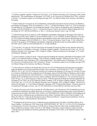 xl
  a) Alfonso Argüello Argüello: “Historia de León Viejo”, p. 86, Editorial Antorcha, León, Nicaragua, 1969. b) Dan
Stanislawski: “The transformation of Nicaragua, 1519-1548”, p. 84, University of California Press, 1983. c) Patrick
S. Werner: “La literatura vigente en la Nicaragua del siglo XVI”, Ave María College of the Americas, San Marcos,
Nicaragua.
xli
  a) Real Cédula del 3 de agosto de 1537 (Valladolid), comunicando presentación de Fray Francisco de Mendavia
para Obispo de Nicaragua, AGI// GUATEMALA, L. 401, L. 3, [Colección Somoza, Tomo V, p. 218]. b) Carta del 5
de septiembre de 1537 (Monzón) a Su Santidad presentando a Fray Francisco de Mendavia para el obispado de Ni-
caragua, AGI//GUATEMALA, L. 401, L. 3, [Colección Somoza, TomoV, pp. 220-221]. Reales Cédulas del 23 de
noviembre de 1537, AGI//GUATEMALA, L. 401, L. 3, [Colección Somoza, Tomo V. pp. 233-240].
xlii
   a) Real Provisión del 16 de marzo de 1538 Valladolid) concediendo el Deanazgo de Nicaragua al Br. Pedro de
Mendavía, ES.41091.AGI/1.16403.8.3.19//GUATEMALA,401,L.3,F.35, [PARES]. b) Real Cédula del 23 de mayo
de 1539 (Toledo) al bachiller Pedro de Mendavia prorrogándole el plazo para tomar posesión del Deanazgo de la
Catedral de Nicaragua, AGI//GUATEMALA, L. 401,L.3, [Colección Somoza, Tomo VI, pp. 17-18]. c) Real Provi-
sión del 22 de agosto de 1539 (Madrid) concediendo a Sebastián de Mendavia título de notario público de Indias,
ES.41091.AGI/1.16403.10.3.20//PANAMA,235, L.7,F.65R, [PARES]-
xliii
    a) Carta del 1° de enero de 1541 de Franciscanos de Granada al Consejo de Indias en que informan muerte del
Obispo, Tomo II, p. 66 [Muñoz: Colección]. b)Alfonso Argüello Argüello: “Historia de León Viejo”, pp. 101-102,
Editorial Antorcha, León, Nicaragua, 1969. c) Edgar R. Zúñiga: “Historia Eclesiástica de Nicaragua”, p. 35, Edito-
rial Hispamer, Managua, 1996.
xliv
   a) Juan Contreras y López de Ayala: "Vida del segoviano Rodrigo de Contreras, gobernador de Nicaragua (1534-
1544)", p. 82, Editorial Católica Toledana, 1920. b) Alfonso Argüello Argüello: “Historia de León Viejo”, p. 110,
Editorial Antorcha, León, Nicaragua, 1969. c) Dan Stanislawski: “The transformation of Nicaragua, 1519-1548”, p.
84, University of California Press, 1983. d) Patrick S. Werner: “La literatura vigente en la Nicaragua del siglo XVI”,
Ave María College of the Americas, San Marcos, Nicaragua.
xlv
   a) Provisión de la Audiencia de Panamá del 6 de mayo de 1543 al Gobernador de Nicaragua para que prenda a
Pedro de Mendavia por usar provisión falsa de deán y juez eclesiástico, AGI//JUSTICIA/ L. 345, L. 1, [MONU-
MENTA, Vol. V, pp. 316-323]. b) Proceso iniciado en la Audiencia de Panamá el 22 de mayo de 1543 por el Conse-
jo, la Justicia y Regimiento de la ciudad de León de Nicaragua contra el bachiller Pedro de Mendavia, sobre la falsi-
ficación de una provisión real. AGI//JUSTICIA, L. 345, [Colección Somoza, Tomo XII, pp. 1-414]. b) Carta al Em-
perador del Br. de Mendavia del 8 de Enero 1844 (La Habana), AGI//GUATEMALA/ L. 167, [Colección Somoza,
Tomo XI, pp. 1-3]. c) Juan Contreras y López de Ayala: "Vida del segoviano Rodrigo de Contreras, gobernador de
Nicaragua (1534-1544)", pp. 85-89, Editorial Católica Toledana, 1920. d) Alfonso Argüello Argüello: “Historia de
León Viejo”, pp. 112-116, 119-120; Editorial Antorcha, León, Nicaragua, 1969. e) Edgar R. Zúñiga: “Historia Ecle-
siástica de Nicaragua”, p. 37-44, Editorial Hispamer, Managua, 1996. f) Eugenia Ibarra Rojas: “Fronteras étnicas en
la conquista de Nicaragua y Nicoya”, pp. 167-168, Editorial de la Universidad de Costa Rica, San José, 2001.
xlvi
    a) Reales Provisiones del 24 de noviembre de 1542 (Barcelona) y del 4 de junio de 1543 (Valladolid) por las que
se declaran las ordenanzas que deben observarse en el Consejo y Audiencias de las Indias sobre su buen gobierno y
conservación de los indios, ES.41091.AGI/1.16416.5.10.1//PATRONATO,170,R.47, [PARES]. b) Promulgación de
las Nuevas Leyes y Ordenanzas para la gobernación de las Indias, Temistitán, México de la Nueva España, 13 de
Marzo de 1544. En: “Colección de Documentos para la Historia de México”, Joaquín García Icazbalceta, Tomo II,
pp. 204-225, México, 1866 [Icazbalceta: Documentos].
xlvii
    Promulgación de las Nuevas Leyes y Ordenanzas para la gobernación de las Indias, Temistitán, México de la
Nueva España, 13 de Marzo de 1544, Tomo II, pp. XXXVIII-XXXIX, 207, 209, 211, 212-216, 223-224; [Icazbalce-
ta: Documentos]. b) Carta 22 de mayo de 1544 del del Lic. Diego de Herrera al Rey sobre el establecimiento de la
Nueva Audiencia en Gracias a Dios, Tomo II, p. 109, [Muñoz: Colección]. c) Juan Contreras y López de Ayala:
"Vida del segoviano Rodrigo de Contreras, gobernador de Nicaragua (1534-1544)", p. 84, Editorial Católica Tole-
dana, 1920.



                                                                                                                   45
 