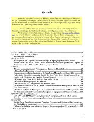 Contenido

          Mes a mes hacemos el esfuerzo de poner en la pantalla de sus computadoras documen-
  tos que creemos importantes para el conocimiento de nuestra historia o algún otro tema nicara-
  güense. Los artículos no necesariamente son inéditos, pero si raros para el no especialista, como
  suponemos son l agran mayoría de nuestros lectores.

           La lista de colaboradores y el contenido de la revista también contiene hiperenlaces que
  facilitan al lector llegar al artículo que le interesa. Estos hiperenlaces no están subrayados.
           A lo largo de la revista hemos creado decenas de hiperenlaces (en letras azules subraya-
  das) que llevarán al lector a las fuentes de los documentos citados. Estos hiperenlaces se en-
  cuentran tanto dentro del texto como en las notas al calce. De esta manera no solo ofrecemos
  los artículos originales de la revista, sino que también el acceso fácil a muchos documentos y
  manuscritos que se encuentran desperdigados en bibliotecas virtuales, y que tienen relación di-
  recta con los artículos o sus ilustraciones.



DE NUESTROS LECTORES .....................................................................................................4
DEL ESCRITORIO DEL EDITOR
   Todos somos inmigrantes ...................................................................................................6
BIBLIOGRAFÍA
   Nicaragua en los Viajeros Alemanes del Siglo XIX por Jorge Eduardo Arellano ............ 11
   Rubén Darío Visto por el Doctor Carlos Tünnermann Bernheim por Ricardo Llopesa.. 16
   Repertorio dariano 2010 por Aldo Antonio Guerra Duarte................................................ 18
HISTORIA
   Algunos grandes juristas de Nicaragua por Ramón Maldonado García ..........................23
   El Portal de los Leones de Granada ..................................................................................26
   Encuentran monedas antiguas cerca de Terrabona, Matagalpa por Eddy Kühl .............29
   Pedro de los Ríos, Gobernador de Castilla del Oro. Pedro de los Ríos, Tesorero de la
   Provincia de Nicaragua por Esteban Duque Estrada S....................................................32
   El General Juan Pablo Reyes Solís por José Mejía Lacayo ...............................................49
   El Canal de Nicaragua por A. G. Menocal........................................................................64
   Descubrimiento del Desaguadero por Alonso Calero.......................................................94
   El capitán Alonso Calero á S. M., sobre el descubrimiento del Desaguadero ó Río de San
   Juan de Nicaragua ........................................................................................................... 102
   El Cabildo de León de Nicaragua á S. M. sobre el descubrimiento del Desaguadero .. 104
   Proclamacion de la independencia de Chiapas y su agregacion á México en 1821........ 106
RINCÓN CENTROAMERICANO
   DESENCUENTROS en “Sociología estética” Francisco Andrés Escobar: Centro
   América - el centroamericanismo por Rafael Lara-Martínez.......................................... 128
BIOGRAFÍA
   Rubén Darío. Su vida y su obra por Francisco Contreras, edición corregida y aumentada
   por Flavio Rivera Montealegre ........................................................................................ 148
   El Poeta Genio Félix Rubén García=Mayorga Sarmiento por José W. Mayorga D....... 168
ANTROPOLOGÍA


                                                                                                                                  2
 