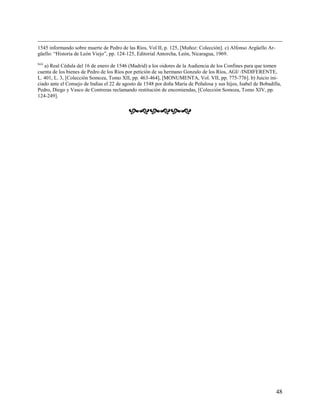 1545 informando sobre muerte de Pedro de las Ríos, Vol II, p. 125, [Muñoz: Colección]. c) Alfonso Argüello Ar-
güello: “Historia de León Viejo”, pp. 124-125, Editorial Antorcha, León, Nicaragua, 1969.
lxiii
   a) Real Cédula del 16 de enero de 1546 (Madrid) a los oidores de la Audiencia de los Confines para que tomen
cuenta de los bienes de Pedro de los Ríos por petición de su hermano Gonzalo de los Ríos, AGI/ /INDIFERENTE,
L. 401, L. 3, [Colección Somoza, Tomo XII, pp. 463-464], [MONUMENTA, Vol. VII, pp. 775-776]. b) Juicio ini-
ciado ante el Consejo de Indias el 22 de agosto de 1548 por doña María de Peñalosa y sus hijos, Isabel de Bobadilla,
Pedro, Diego y Vasco de Contreras reclamando restitución de encomiendas, [Colección Somoza, Tomo XIV, pp.
124-249].


                                           




                                                                                                                 48
 