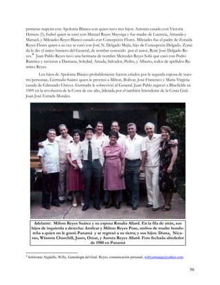 primeras nupcias con Apolonia Blanco con quien tuvo tres hijos: Antonio casado con Victoria
Herrera (?); Isabel quien se casó con Manuel Reyes Mayorga y fue madre de Lucrecia, Amanda y
Manuel; y Milciades Reyes Blanco casado con Concepción Flores. Milciades fue el padre de Zoraida
Reyes Flores quien a su vez se casó con José N. Delgado Mejía, hijo de Concepción Delgado. Zorai-
da le dio el único bisnieto del General, de nombre conocido por el autor, René José Delgado Re-
yes.4 Juan Pablo Reyes tuvo una hermana de nombre Mercedes Reyes Solís que casó con Pedro
Ramírez y tuvieron a Damiana, Soledad, Amada, Salvador, Pedro, y Alberto, todos de apellidos Ra-
mírez Reyes.
        Los hijos de Apolonia Blanco probablemente fueron criados por la segunda esposa de nues-
tro personaje, Gertrudis Suárez quien le procreó a Milton, Bolívar, José Francisco y María Virginia
casada de Edmundo Chávez. Gertrudis le sobrevivió al General. Juan Pablo regresó a Bluefields en
1909 en la revolución de la Costa de ese año, liderada por el también Intendente de la Costa Gral.
Juan José Estrada Morales.




        Adelante: Milton Reyes Suárez y su esposa Rosalía Allard. En la fila de atrás, sus
      hijos de izquierda a derecha: Amílcar y Milton Reyes Pose, ambos de madre hondu-
       reña a quien no le gustó Panamá y se regresó a su tierra; y sus hijos: Diana, Nica-
      rao, Winston Churchill, Justo, Omar, y Aurora Reyes Allard. Foto fechada alrededor
                                      de 1980 en Panamá

4
    Solórzano Argüello, Willy, Genealogía del Gral. Reyes, comunicación personal, willysoloargu@yahoo.com


                                                                                                            50
 