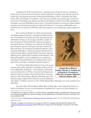 La declaración de Mr. Leonard Groce5, capturado por las tropas de Zelaya y condenado a
muerte, dice el conoce de buena fuente que el barco Blanca hizo su primer viaje a Puerto Limón de
donde trajo a las siguientes personas: General Juan Pablo Reyes, Carlos A. de Subiria, Dr. Pedro
Fornos Díaz, Celeo Barreto, Luis Mena y otros más cuyos nombres no recuerda, que en total eran
30 más unos 20 soldados; que Subiria, Luis Mena, Celeo Barreto y Pedro Fornos Díaz operaban en
Chontales y que Juan Pablo Reyes, Luis Correa y Fernando Elizondo con trecientos treinta hombres
operaban cerca del río San Juan bajo las órdenes de Chamorro.6 Su estancia en Bluefields como
miembro de la revolución de 1909 debe haber sido temporal y sin su familia que residía en Bocas de
Toro.
        En la versión de Morales7 los "Jefes del movimiento
eran Pedro Joaquín Chamorro y don Manuel Calderón Ramí-
rez. El Gobierno de Colombia que había sido agraviado por
el Presidente Zelaya, les dio un apoyo decidido y amplio: el
barco de guerra el "General Pinzón", elementos de guerra,
provisiones de boca. Todo puso a la orden de don Pedro Joa-
quín Chamorro, que fue el jefe que la encabezó saliendo de
Bocas del Toro y la componían don Manuel Calderón, el Ge-
neral Juan Pablo Reyes, el doctor Fernando Montiel, los Co-
roneles Antonio Reyes, Agustín Bolaños Chamorro, Salvador
Méndez Jocote, Julián López Templado, Pedro Ramírez Caite,
Manuel Estupinián y otros nicaragüenses y los importantes
colombianos Generales Borrero y Luis María Gómez con re-
gular número de tropas y abundante material de guerra."
         En 1919 Juan Pablo Reyes Solís era "mayor de sesenta
años de edad, casado, agricultor, avecindado en Bocas del To-
                                                                    ¿Antonio Reyes Blanco?
ro de la República de Panamá." Así está descrito el Gral. Re-    Fuente: Morales, J. Joaquín, De
yes en el documento de 1919 por el cual la Corte Suprema de        la Historia de Nicaragua de
Justicia resolvió la casación a favor del Gral. Reyes, represen- 1889-1913, Granada: Editorial
tado por el Dr. Manuel Reyes Mayorga, declarando que el Dr.          MAGYS, febrero 1963
Telémaco López adeuda al Gral. Reyes la suma de 5,600 pesos
soles (plata).8 El pleito comenzó en 1911. El Dr. Manuel Reyes Mayorga era su yerno, casado con su
hija Isabel.
         Uno de los hijos del Gral. Reyes, Milton Reyes Suárez llego a tener rango de Coronel en el
ejército de Panamá. Se casó con una hondureña de apellido Pose a quien no le gustó Panamá y se
5
  Leonard Groce, un supervisor minero, y Lee Roy Cannon, un plantador de hule, contratados como mercenarios por
los revolucionarios jefeados por Juan Jose Estrada. Fueron capturados por el Gobierno de Zelaya y fusilados el 20
de noviembre de 1909.
6
  Zelaya, Jose Santos, The Revolution of Nicaragua and the United States, página 141-142, Madrid: Bernardo Rodríguez,
Impresores, 1910.
7
 Morales, J. Joaquín, De la Historia de Nicaragua de 1889-1913, Granada: Editorial MAGYS, febrero 1963
8
 Sentencia del Recurso de Casación, Boletín Oficial de La Gaceta, Año VII, Managua 31 de julio de 1919, Núm.
226,


                                                                                                                  51
 