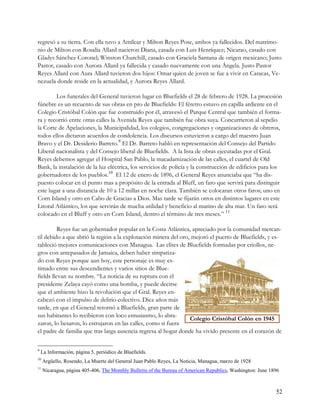 regresó a su tierra. Con ella tuvo a Amílcar y Milton Reyes Pose, ambos ya fallecidos. Del matrimo-
nio de Milton con Rosalía Allard nacieron Diana, casada con Luis Henríquez; Nicarao, casado con
Gladys Sánchez Coronel; Winston Churchill, casado con Graciela Santana de origen mexicano; Justo
Pastor, casado con Aurora Allard ya fallecida y casado nuevamente con una Ángela. Justo Pastor
Reyes Allard con Aura Allard tuvieron dos hijos: Omar quien de joven se fue a vivir en Caracas, Ve-
nezuela donde reside en la actualidad, y Aurora Reyes Allard.

        Los funerales del General tuvieron lugar en Bluefields el 28 de febrero de 1928. La procesión
fúnebre es un recuento de sus obras en pro de Bluefields: El féretro estuvo en capilla ardiente en el
Colegio Cristóbal Colón que fue construido por él, atravesó el Parque Central que también el forma-
ra y recorrió entre otras calles la Avenida Reyes que también fue obra suya. Concurrieron al sepelio
la Corte de Apelaciones, la Municipalidad, los colegios, congregaciones y organizaciones de obreros,
todos ellos dictaron acuerdos de condolencia. Los discursos estuvieron a cargo del maestro Juan
Bravo y el Dr. Desiderio Barreto.9 El Dr. Barreto habló en representación del Consejo del Partido
Liberal nacionalista y del Consejo liberal de Bluefields. A la lista de obras ejecutadas por el Gral.
Reyes debemos agregar el Hospital San Pablo, la macadamización de las calles, el cuartel de Old
Bank, la instalación de la luz eléctrica, los servicios de policía y la construcción de edificios para los
gobernadores de los pueblos.10 El 12 de enero de 1896, el General Reyes anunciaba que “ha dis-
puesto colocar en el punto mas a propósito de la entrada al Bluff, un faro que servirá para distinguir
este lugar a una distancia de 10 a 12 millas en noche clara. También se colocaran otros faros; uno en
Corn Island y otro en Cabo de Gracias a Dios. Mas tarde se fijarán otros en distintos lugares en este
Litoral Atlántico, los que servirán de mucha utilidad y beneficio al marino de alta mar. Un faro será
colocado en el Bluff y otro en Corn Island, dentro el término de tres meses.” 11

          Reyes fue un gobernador popular en la Costa Atlántica, apreciado por la comunidad mercan-
til debido a que abrió la región a la explotación minera del oro, mejoró el puerto de Bluefields, y es-
tableció mejores comunicaciones con Managua. Las elites de Bluefields formadas por criollos, ne-
gros con antepasados de Jamaica, deben haber simpatiza-
do con Reyes porque aun hoy, este personaje es muy es-
timado entre sus descendientes y varios sitios de Blue-
fields llevan su nombre. “La noticia de su ruptura con el
presidente Zelaya cayó como una bomba, y puede decirse
que el ambiente hizo la revolución que el Gral. Reyes en-
cabezó con el impulso de delirio colectivo. Diez años más
tarde, en que el General retornó a Bluefields, gran parte de
sus habitantes lo recibieron con loco entusiasmo, lo abra-
                                                                 Colegio Cristóbal Colón en 1945
zaron, lo besaron, lo estrujaron en las calles, como si fuera
el padre de familia que tras larga ausencia regresa al hogar donde ha vivido presente en el corazón de

9
    La Información, página 5, periódico de Bluefields.
10
     Argüello, Rosendo, La Muerte del General Juan Pablo Reyes, La Noticia, Managua, marzo de 1928
11
     Nicaragua, página 405-406, The Monthly Bulletin of the Bureau of American Republics, Washington: June 1896



                                                                                                             52
 