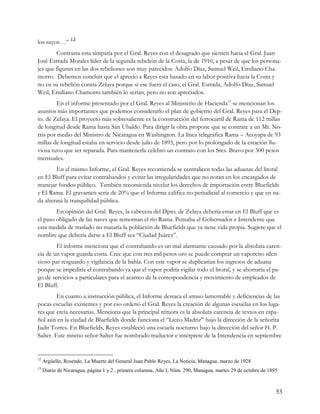 los suyos…” 12
        Contrasta esta simpatía por el Gral. Reyes con el desagrado que sienten hacia el Gral. Juan
José Estrada Morales líder de la segunda rebelión de la Costa, la de 1910, a pesar de que los persona-
jes que figuran en las dos rebeliones son muy parecidos: Adolfo Díaz, Samuel Weil, Emiliano Cha-
morro. Debemos concluir que el aprecio a Reyes esta basado en su labor positiva hacia la Costa y
no en su rebelión contra Zelaya porque si ese fuera el caso, el Gral. Estrada, Adolfo Díaz, Samuel
Weil, Emiliano Chamorro también lo serían, pero no son apreciados.
         En el informe presentado por el Gral. Reyes al Ministerio de Hacienda13 se mencionan los
asuntos más importantes que podemos considerarlo el plan de gobierno del Gral. Reyes para el Dep-
to. de Zelaya. El proyecto más sobresaliente es la construcción del ferrocarril de Rama de 112 millas
de longitud desde Rama hasta San Ubaldo. Para dirigir la obra propone que se contrate a un Mr. No-
rris por medio del Ministro de Nicaragua en Washington. La línea telegráfica Rama – Acoyapa de 93
millas de longitud estaba en servicio desde julio de 1895, pero por lo prolongado de la estación llu-
viosa tuvo que ser reparada. Para mantenerla celebró un contrato con los Sres. Bravo por 300 pesos
mensuales.
        En el mismo Informe, el Gral. Reyes recomienda se centralicen todas las aduanas del litoral
en El Bluff para evitar contrabandos y evitar las irregularidades que no notan en los encargados de
manejar fondos público. También recomienda nivelar los derechos de importación entre Bluefields
y El Rama. El gravamen sería de 20% que el Informe califica no perjudicial al comercio y que en na-
da alterará la tranquilidad pública.
        En opinión del Gral. Reyes, la cabecera del Dpto. de Zelaya debería estar en El Bluff que es
el paso obligado de las naves que remontan el río Rama. Pensaba el Gobernador e Intendente que
esta medida de traslado no mataría la población de Bluefields que ya tiene vida propia. Sugiere que el
nombre que debería darse a El Bluff sea “Ciudad Juárez”.
        El informe menciona que el contrabando es un mal alarmante causado por la absoluta caren-
cia de un vapor guarda costa. Cree que con tres mil pesos oro se puede comprar un vaporcito silen-
cioso par resguardo y vigilancia de la bahía. Con este vapor se duplicarían los ingresos de aduana
porque se impediría el contrabando ya que el vapor podría vigilar todo el litoral, y se ahorraría el pa-
go de servicios a particulares para el acarreo de la correspondencia y movimiento de empleados de
El Bluff.
         En cuanto a instrucción pública, el Informe destaca el atraso lamentable y deficiencias de las
pocas escuelas existentes y por eso ordenó el Gral. Reyes la creación de algunas escuelas en los luga-
res que creía necesarias. Menciona que la principal rémora es la absoluta carencia de textos en espa-
ñol aún en la ciudad de Bluefields donde funciona el “Liceo Madriz” bajo la dirección de la señorita
Judit Torres. En Bluefields, Reyes estableció una escuela nocturno bajo la dirección del señor H. P.
Salter. Este mismo señor Salter fue nombrado traductor e intérprete de la Intendencia en septiembre


12
     Argüello, Rosendo, La Muerte del General Juan Pablo Reyes, La Noticia, Managua, marzo de 1928
13
     Diario de Nicaragua, página 1 y 2 , primera columna, Año I, Núm. 290, Managua, martes 29 de octubre de 1895



                                                                                                               53
 
