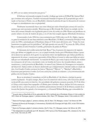 de 1895 con un salario mensual de cien pesos.14
       El Informe recomienda comprar el muelle y bodega que tenía en El Bluff Mr. Samuel Weil
que costarían siete mil pesos. También recomienda trasladar el registro de la propiedad que está si-
tuado en San Juan el Norte y no en Bluefields y eliminar la práctica de que los denuncios de terrenos
se hagan en arrendamiento sino en propiedad.
        Finalmente recomienda hacer una visita oficial por todo el litoral para conocer de cerca los
asuntos que sean necesarios atender. Menciona que en Río Grande Mr. Emery no cumple con las
bases del contrato firmado con el gobierno para el corte de caoba; en el Río Wawa está pendiente un
asunto relativo al corte de madera de pino; y en el Cabo han surgido algunas dificultades fronterizas.
        Comenzando el año 1896 hizo una contratación por 9,000 soles con H. G., Higley, ingenie-
ro, para la instalación de una línea telefónica entre Bluefields y El Bluff, contratación firmada el 4 de
enero de 1896 y autorizada por el Presidente Zelaya el 18 de enero del mismo año.15 Entre los nom-
bramientos recogidos por los periódicos16 del siglo pasado está una del 27 de enero de 1896, el Gral.
Reyes nombró al señor Francisco Castrillo, gobernador de policía de Wawa.17
         El detonante de la sublevación del Gral. Reyes18 fue el aumento de impuestos de importa-
ción, que debían ser pagados en oro y no en papel moneda, hecho por el Presidente Zelaya a pesar
de la clamorosa oposición de la gente. La oposición creció tan rápidamente que Zelaya prohibió la
importación de armas y municiones, ignorando al Gral. Reyes al emitir la orden que debía ser ejecu-
tada por un subordinado del General. La reacción de Reyes, que tenía el apoyo moral de los residen-
tes extranjeros de la Costa y era mirado como un hombre de honor, fue recaudar dinero, armas y
municiones, y tomó posesión de Bluefields y la entera Costa Atlántica de Nicaragua con excepción
de Greytown. Zelaya emitió un decreto declarando que el departamento oriental estaba en estado de
sitio. Los Estados Unidos enviaron los barcos "Marietta," "Detroit " y "Machias" a Bluefields y
Greytown para preservar el orden. La Costa entera fue cerrada al comercio y a la comunicación tele-
gráfica con los Estados Unidos.
        Reyes se proclamó Comandante en Jefe en Bluefields el 3 de febrero y declaró la guerra
contra el gobierno. En poco tiempo, Reyes tuvo el control de toda la costa, salvo Greytown donde
se desarrolló una contra revolución y las autoridades del gobierno tomaron posesión. El 10 de febre-
ro Zelaya envió tropas bien equipadas a El Rama para controlar a Reyes, declaró la Costa entera en
estado de sitio y cerró los puertos. La rebelión prácticamente terminó el 26 de febrero cuando la ca-
ñonera San Jacinto fue ganada a los insurgentes, y el General William Reuling, que comandaba las

14
  Acuerdo dado en Bluefields el 24 de septiembre de 1895 y ratificado por el Presidente Zelaya el 14 de octubre de
1895, Diario de Nicaragua, página 2 , primera columna, Año, Núm. 279, Managua, martes 16 de octubre de 1895.

15
     Diario de Nicaragua, página 2 , primera columna, Año II, Núm. 374, Managua, viernes 7 de febrero de 1896
16
  Instituto de Historia de Nicaragua y Centroamérica, Periódicos de Nicaragua del Siglo XIX, en dos CDs titulatos
volumen 1 y 2.
17
     Diario de Nicaragua, página 2, primera columna, Año II, Núm. 371, Managua, martes 4 de febrero de 1896
18
 The Independent era publicado por S.W. Benedict, 1899, Survey of the World, página 593, volumen LI, No. 2614,
New York: 5 de enero de 1899



                                                                                                                54
 