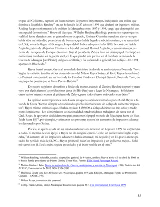 tropas del Gobierno, capturó un buen número de puntos importantes, incluyendo una colina que
domina a Bluefields. Reuling19 era un holandés de 37 años en 1899 que declaró ser ingeniero militar.
Reuling fue posteriormente jefe político de Matagalpa entre 1897 y 1898, cargo que desempeñó con
un especial despotismo.20 Houwald dice que “Wilhelm Reuling (Ruhling), pero no es seguro que en
realidad fuese alemán como es generalmente aceptado, Enrique Guzmán menciona cierta vez que
había sido un holandés, procedente de Sumatra, que había llegado a oficial austriaco, y se naturalizó
en USA, antes de llegar a Nicaragua, lo que debió haber sido por el año 1890. Se casó con Adela
Argüello, prima de Alejandro Chamorro e hija del coronel Manuel Argüello, al mismo tiempo pa-
riente de la esposa de Enrique Guzmán. Bajo el presidente Zelaya hizo un cierto papel. Participó en
numerosos combates en la guerra civil, en lo que perdió una pierna; en el combate decisivo de la
Cuesta de Managua [del Plomo] dirigió la artillería, y fue ascendido a general por Zelaya…En 1894
aparece en Bluefields.21
       Reyes buscó protección en el consulado británico de donde se embarcó para Bocas de Toro.
Según la tradición familiar de los descendientes del Milton Reyes Suárez, el Gral. Reyes desembarcó
en Panamá transportado en un barco de los Estados Unidos en Chiriquí Grande, Bocas de Toro, en
un pequeño puerto que se llama Puerto Robalo.22
        De nuevo surgieron disturbios a finales de marzo, cuando el General Reuling capturó y man-
tuvo por algún tiempo las poblaciones cerca del Río San Juan y Lago de Nicaragua. Se hicieron
otros varios intentos contra el gobierno de Zelaya, pero todos fueron sofocados con éxito.23
        La opinión contemporánea en la Costa era que las acciones tomadas por el Gral. Reyes a fa-
vor de la Costa "fueron siempre obstaculizadas por las instrucciones de Zelaya de aumentar impues-
tos"; Reyes mismo estimaba que él había enviado $450,000 a Zelaya durante sus tres años y medio
como Intendente. Los comerciantes de nacionalidad estadounidense trabajaron de cerca con el
Gral. Reyes, le apoyaron decididamente para mantener el papel moneda de Nicaragua fuera de Blue-
fields hasta 1897, por ejemplo, y animaron sus protestas contra los aumentos de impuestos aduana-
les decretados por Zelaya.
        Por eso es que la ayuda de los estadounidenses a la rebelión de Reyes en 1899 no sorprendió
a nadie. El motivo de este apoyo a Reyes no era ningún secreto. Como un comerciante inglés expli-
caba, "el aumento de los impuestos aduaneros había arruinado mi negocio y en los pocos meses pa-
sados he perdido más de $1,000... Reyes prometió bajar los impuestos y un gobierno mejor... Eché
mi suerte con él. Era la ruina segura en un lado, y el éxito posible en el otro."


19
   William Reuling, holandés, casado, ocupación: general, de 44 años, arribó a Nueva York el 5 de abril de 1906 en
el barco Sarnia procedente de Puerto Limón, Costa Rica. Fuente: Ellis Island Passanger Record
20
 Molina Jiménez, Iván, Marte en un bochinche. Guerra, modernismo y nación en Nicaragua, 1896, Boletín no. 44,
AFEHC, Enero-marzo de 2010 ISSN 1954-3891
21
 Houwald, Goetz von, Los Alemanes en ?Nicaragua, página 149, 2da. Edición, Managua: Fondo de Promoción
Cultural—BANIC, 1993
22
     Milton Reyes, comunicación personal.
23
     Colby, Frank Moore, editor, Nicaragua: Insurrection, página 587, The International Year Book 1899



                                                                                                                55
 