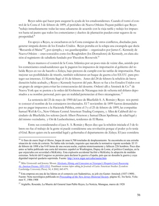 Reyes sabía qué hacer para asegurar la ayuda de los estadounidenses. Cuando él tomó el con-
trol de la Costa el 3 de febrero de 1899, el periódico de Nueva Orleáns Picayune publicó que Reyes
"redujo inmediatamente todas las tasas aduaneras de acuerdo con la vieja tarifa y redujo los impues-
tos hasta tal punto que todos los comerciantes y dueños de plantación pueden estar seguros de su
prosperidad."
         En apoyo a Reyes, se escucharon en la Costa consignas de otros conflictos, diseñadas para
generar simpatía dentro de los Estados Unidos. Reyes portaba en la solapa una escarapela que decía
“Recuerda el Maine24", por ejemplo, y sus guardaespaldas -- organizados por James C. Kennedy de
Nueva Orleáns -- eran conocidos como los Roughriders (los Domadores) de Kennedy, en clara alu-
sión al regimiento de caballería fundado por Theodore Roosevelt.25
        Reyes mantuvo el control de la Costa Atlántica por un poco más de veinte días, asistido por
los comerciantes estadounidenses que le pagaron los impuestos de importación al gobierno del re-
belde Reyes en vez de hacerlo a Zelaya, bajo pretexto de cumplir con las tarifas de importación. Para
mejorar sus posibilidades de triunfo, también solicitaron un buque de guerra a los EE.UU. para pro-
teger sus intereses. El Marietta llegó el 16 de febrero. Antes del 24 de febrero la rebelión de breve
duración había acabado, y Reyes y Kennedy huyeron del país. Reyes se fue a los Estados Unidos con
un grupo de amigos para evitar las consecuencias del desastre. Ordenó allí a Amsinck & Co.26 de
Nueva York que se pusiera a la orden del Gobierno de Nicaragua más de ochenta mil dólares depo-
sitados a su nombre personal, pero que en realidad pertenecían al fisco nicaragüense. 27
        La sentencia del 25 de mayo de 1900 del juez de Bluefields S. A. Román y Reyes nos permi-
te conocer el nombre de los extranjeros involucrados. El 7 noviembre de 1899 fueron demandados
por no pagar impuestos a la Hacienda Pública, entre el 3 y el 25 de febrero de 1899, las compañías
Samuel Weil & Co., New Orleans Central American Trading Company, y Allen & Caldwell del ve-
cindario de Bluefields; los señores Jacob Albert Peterson y Samuel Dean Spellman, de edad legal y
del mismo vecindario; y Orr & Laubenheimer, residentes de El Rama.
         Entre sus considerandos el juez S. A. Román y Reyes dice que la rebelión iniciada el 3 de fe-
brero no fue el trabajo de la gente ni puede considerarse una revolución porque el poder ya lo tenía
el Gral. Reyes quien era la autoridad legal y gobernaba el departamento de Zelaya. El juez considera

24
   A fines de enero llegó el Maine, buque de unas 6,700 toneladas de desplazamiento. Se encontraba en una extraña
situación de visita de cortesía. No había sido invitado, requisito que marcaba la normativa vigente acordada. El 15
de febrero de 1898 a las 9:45 horas de una oscura noche, explota misteriosamente y fallecen 226 hombres. Poco días
antes se había publicado una carta del ministro español en Washington, Dupuy de Lome, al político Canalejas, en la
que enjuiciaba con severidad a McKinley. Esta explosión accidental facilitó a McKinley la adopción de medidas
extremas. Solicitó del Congreso su permiso para declarar la guerra a España, país que no deseaba la guerra y cuya
dignidad imperial quedaría suprimida. Fuente: http://www.mgar.net/cuba/maine.htm
25
   Mike Gismondi and Jeremy Mouat, Merchants, Mining, and Concessions on Nicaragua's Mosquito Coast: Reassessing
the American Presence, 1893-1912, Penultimate versions before editing for Journal of Latin American Studies (London:
Cambridge University Press) 34, 4 2002, 845-879.
26
  Esta empresa era una de las líderes en el comercio con Sudamérica, su jefe era Gustav Amsinck (1837-1909) .
Fuente: Nota necrológica publicada en Proceeding of the New Jersey Historial Society, página 42, 3ra Serie, Volu-
men V, 1906-1908
27
     Argüello, Rosendo, La Muerte del General Juan Pablo Reyes, La Noticia, Managua, marzo de 1928



                                                                                                                       56
 