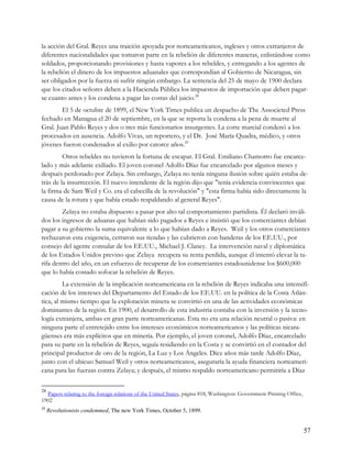 la acción del Gral. Reyes una traición apoyada por norteamericanos, ingleses y otros extranjeros de
diferentes nacionalidades que tomaron parte en la rebelión de diferentes maneras, enlistándose como
soldados, proporcionando provisiones y hasta vapores a los rebeldes, y entregando a los agentes de
la rebelión el dinero de los impuestos aduanales que correspondían al Gobierno de Nicaragua, sin
ser obligados por la fuerza ni sufrir ningún embargo. La sentencia del 25 de mayo de 1900 declara
que los citados señores deben a la Hacienda Pública los impuestos de importación que deben pagar-
se cuanto antes y los condena a pagar las costas del juicio.28
        El 5 de octubre de 1899, el New York Times publica un despacho de The Associeted Press
fechado en Managua el 20 de septiembre, en la que se reporta la condena a la pena de muerte al
Gral. Juan Pablo Reyes y dos o tres más funcionarios insurgentes. La corte marcial condenó a los
procesados en ausencia. Adolfo Vivas, un reportero, y el Dr. José María Quadra, médico, y otros
jóvenes fueron condenados al exilio por catorce años.29
         Otros rebeldes no tuvieron la fortuna de escapar. El Gral. Emiliano Chamorro fue encarce-
lado y más adelante exiliado. El joven coronel Adolfo Díaz fue encarcelado por algunos meses y
después perdonado por Zelaya. Sin embargo, Zelaya no tenía ninguna ilusión sobre quién estaba de-
trás de la insurrección. El nuevo intendente de la región dijo que "tenía evidencia convincentes que
la firma de Sam Weil y Co. era el cabecilla de la revolución" y "esta firma había sido directamente la
causa de la rotura y que había estado respaldando al general Reyes".
        Zelaya no estaba dispuesto a pasar por alto tal comportamiento partidista. Él declaró inváli-
dos los ingresos de aduanas que habían sido pagados a Reyes e insistió que los comerciantes debían
pagar a su gobierno la suma equivalente a lo que habían dado a Reyes. Weil y los otros comerciantes
rechazaron esta exigencia, cerraron sus tiendas y las cubrieron con banderas de los EE.UU., por
consejo del agente consular de los EE.UU., Michael J. Clancy. La intervención naval y diplomática
de los Estados Unidos previno que Zelaya recupera su renta perdida, aunque él intentó elevar la ta-
rifa dentro del año, en un esfuerzo de recuperar de los comerciantes estadounidense los $600,000
que lo había costado sofocar la rebelión de Reyes.
         La extensión de la implicación norteamericana en la rebelión de Reyes indicaba una intensifi-
cación de los intereses del Departamento del Estado de los EE.UU. en la política de la Costa Atlán-
tica, al mismo tiempo que la explotación minera se convirtió en una de las actividades económicas
dominantes de la región. En 1900, el desarrollo de esta industria contaba con la inversión y la tecno-
logía extranjera, ambas en gran parte norteamericanas. Esta no era una relación neutral o pasiva: en
ninguna parte el entretejido entre los intereses económicos norteamericanos y las políticas nicara-
güenses era más explícitos que en minería. Por ejemplo, el joven coronel, Adolfo Díaz, encarcelado
para su parte en la rebelión de Reyes, seguía residiendo en la Costa y se convirtió en el contador del
principal productor de oro de la región, La Luz y Los Ángeles. Diez años más tarde Adolfo Díaz,
junto con el ubicuo Samuel Weil y otros norteamericanos, aseguraría la ayuda financiera norteameri-
cana para las fuerzas contra Zelaya; y después, el mismo respaldo norteamericano permitiría a Díaz

28
  Papers relating to the foreign relations of the United States, página 818, Washington: Government Printing Office,
1902
29
     Revolutionists condemmed, The new York Times, October 5, 1899.


                                                                                                                       57
 